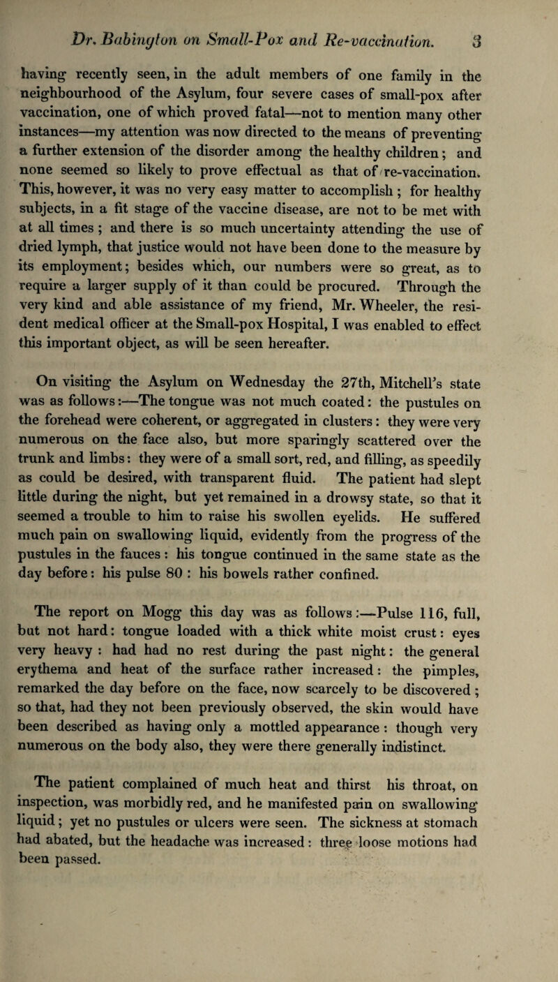 having recently seen, in the adult members of one family in the neighbourhood of the Asylum, four severe cases of small-pox after vaccination, one of which proved fatal—not to mention many other instances—my attention was now directed to the means of preventing a further extension of the disorder among the healthy children; and none seemed so likely to prove effectual as that of re-vaccination. This, however, it was no very easy matter to accomplish ; for healthy subjects, in a fit stage of the vaccine disease, are not to be met with at all times ; and there is so much uncertainty attending the use of dried lymph, that justice would not have been done to the measure by its employment; besides which, our numbers were so great, as to require a larger supply of it than could be procured. Through the very kind and able assistance of my friend, Mr. Wheeler, the resi¬ dent medical officer at the Small-pox Hospital, I was enabled to effect this important object, as will be seen hereafter. On visiting the Asylum on Wednesday the 27th, Mitchell's state was as follows:—The tongue was not much coated: the pustules on the forehead were coherent, or aggregated in clusters : they were very numerous on the face also, but more sparingly scattered over the trunk and limbs: they were of a small sort, red, and filling, as speedily as could be desired, with transparent fluid. The patient had slept little during the night, but yet remained in a drowsy state, so that it seemed a trouble to him to raise his swollen eyelids. He suffered much pain on swallowing liquid, evidently from the progress of the pustules in the fauces: his tongue continued in the same state as the day before: his pulse 80 : his bowels rather confined. The report on Mogg this day was as follows:—Pulse 116, full, but not hard: tongue loaded with a thick white moist crust: eyes very heavy : had had no rest during the past night: the general erythema and heat of the surface rather increased : the pimples, remarked the day before on the face, now scarcely to be discovered ; so that, had they not been previously observed, the skin would have been described as having only a mottled appearance : though very numerous on the body also, they were there generally indistinct. The patient complained of much heat and thirst his throat, on inspection, was morbidly red, and he manifested pain on swallowing liquid; yet no pustules or ulcers were seen. The sickness at stomach had abated, but the headache was increased: three loose motions had been passed.