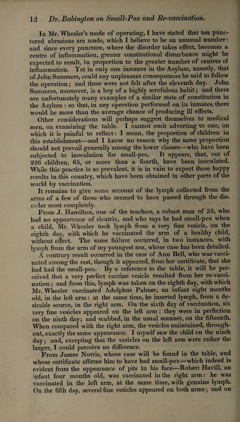 In Mr. Wheeler’s mode of operating, I have stated that ten punc¬ tured abrasions are made, which I believe to be an unusual number: and since every puncture, where the disorder takes effect, becomes a centre of inflammation, greater constitutional disturbance might be expected to result, in proportion to the greater number of centres ot inflammation. Yet in only one instance in the Asylum, namely, that of John Summers, could any unpleasant consequences be said to follow the operation ; and these were not felt after the eleventh day. John Summers, moreover, is a boy of a highly scrofulous habit; and there are unfortunately many examples of a similar state of constitution in the Asylum : so that, in any operation performed on its inmates, there would be more than the average chance of producing ill effects. Other considerations will perhaps suggest themselves to medical men, on examining the table. I cannot omit adverting to one, on which it is painful to reflect: I mean, the proportion of children in this establishment—and I know no reason why the same proportion should not prevail generally among the lower classes—who have been subjected to inoculation for small-pox. It appears, that, out of 226 children, 65, or more than a fourth, have been inoculated. While this practice is so prevalent, it is in vain to expect those happy results in this country, which have been obtained in other parts of the world by vaccination. It remains to give some account of the lymph collected from the arms of a few of those who seemed to have passed through the dis¬ order most completely. From J. Hamilton, one of the teachers, a robust man of 35, who had no appearance of cicatrix, and who says he had small-pox when a child, Mr. Wheeler took lymph from a very fine vesicle, on the eighth day, with which he vaccinated the arm of a healthy child, without effect. The same failure occurred, in two instances, with lymph from the arm of my youngest son, whose case has been detailed. A contrary result occurred in the case of Ann Bell, who was vacci¬ nated among the rest, though it appeared, from her certificate, that she had had the small-pox. By a reference to the table, it will be per¬ ceived that a very perfect vaccine vesicle resulted from her re-vacci¬ nation ; and from this, lymph was taken on the eighth day, with which Mr. Wheeler vaccinated Adolphus Palmer, an infant eight months old, in the left arm: at the same time, he inserted lymph, from a de¬ sirable source, in the right arm. On the sixth day of vaccination, six very fine vesicles appeared on the left arm : they were in perfection on the ninth day; and scabbed, in the usual manner, on the fifteenth. When compared with the right arm, the vesicles maintained, through¬ out, exactly the same appearance. I myself saw the child on the ninth day; and, excepting that the vesicles on the left arm were rather the larger, I could perceive no difference. From James Norris, whose case will be found in the table, and whose certificate affirms him to have had small-pox—which indeed is evident from the appearance of pits in his face—Robert Havill, an infant four months old, was vaccinated in the right arm : he was vaccinated in the left arm, at the same time, with genuine lymph. On the fifth day, several fine vesicles appeared on both arms; and on