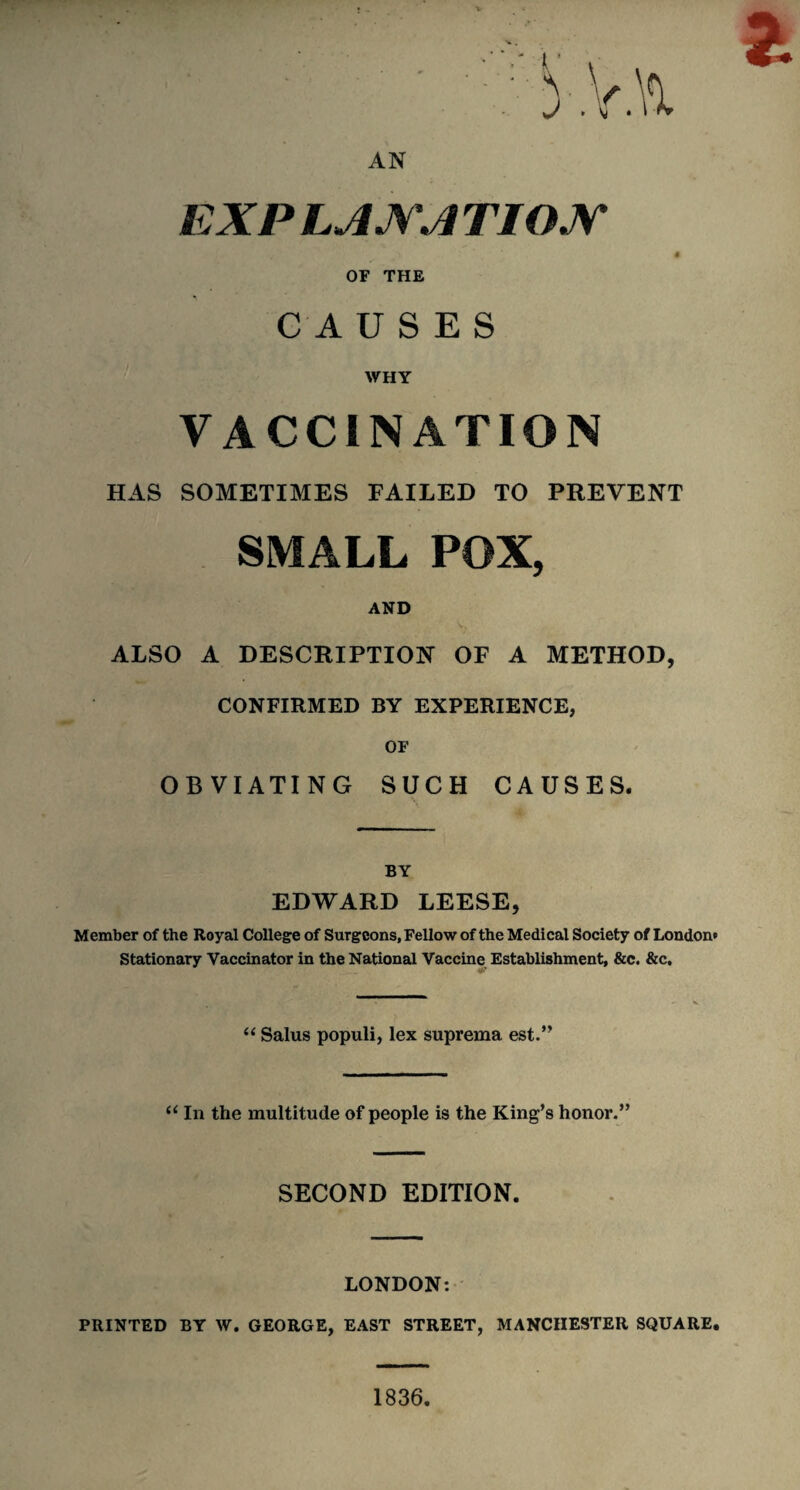 AN EXP LANA TIOJV S OF THE CAUSES WHY VACCINATION HAS SOMETIMES FAILED TO PREVENT SMALL POX, AND ALSO A DESCRIPTION OF A METHOD, CONFIRMED BY EXPERIENCE, OF OBVIATING SUCH CAUSES. BY EDWARD LEESE, Member of the Royal College of Surgeons, Fellow of the Medical Society of London* Stationary Vaccinator in the National Vaccine Establishment, &c. &c, W V “ Salus populi, lex suprema est.” “ In the multitude of people is the King’s honor.” SECOND EDITION. LONDON: PRINTED BY W. GEORGE, EAST STREET, MANCHESTER SQUARE. 1836