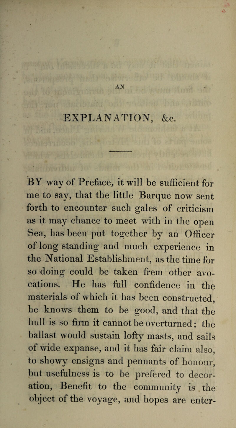 EXPLANATION, &c. BY way of Preface, it will be sufficient for me to say, that the little Barque now sent forth to encounter such gales of criticism as it may chance to meet with in the open Sea, has been put together by an Officer of long standing and much experience in the National Establishment, as the time for so doing could be taken frem other avo¬ cations. He has full confidence in the materials of which it has been constructed, he knows them to be good, and that the hull is so firm it cannot be overturned; the ballast would sustain lofty masts, and sails of wide expanse, and it has fair claim also, to showy ensigns and pennants of honour, but usefulness is to be prefered to decor¬ ation, Benefit to the community is the object of the voyage, and hopes are enter-