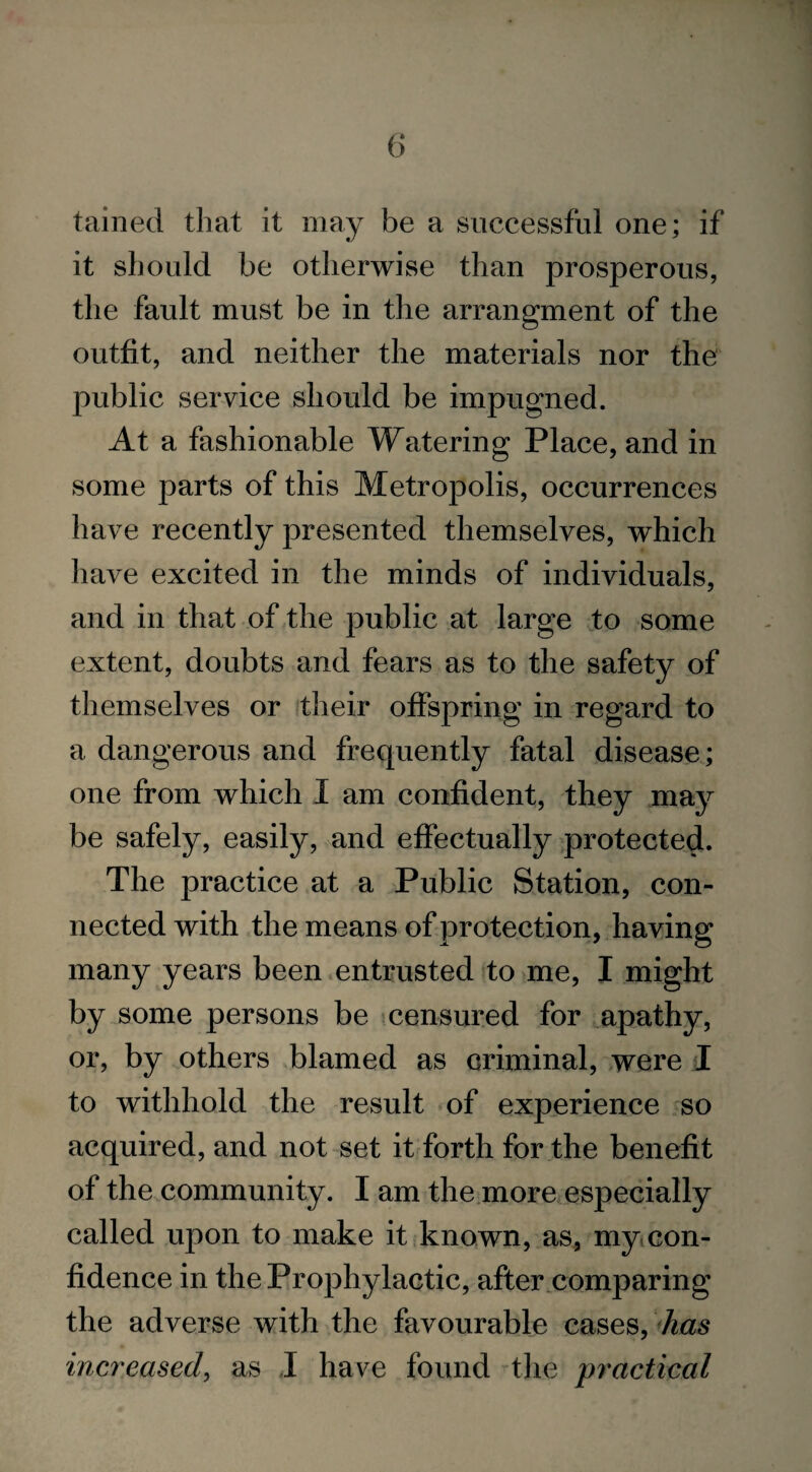 tained that it may be a successful one; if it should be otherwise than prosperous, the fault must be in the arrangment of the outfit, and neither the materials nor the public service should be impugned. At a fashionable Watering Place, and in some parts of this Metropolis, occurrences have recently presented themselves, which have excited in the minds of individuals, and in that of the public at large to some extent, doubts and fears as to the safety of themselves or their offspring in regard to a dangerous and frequently fatal disease; one from which I am confident, they may be safely, easily, and effectually protected. The practice at a Public Station, con¬ nected with the means of protection, having many years been entrusted to me, I might by some persons be censured for apathy, or, by others blamed as criminal, were I to withhold the result of experience so acquired, and not set it forth for the benefit of the community. I am the more especially called upon to make it known, as, my con¬ fidence in the Prophylactic, after comparing the adverse with the favourable cases, has increased, as J have found the practical