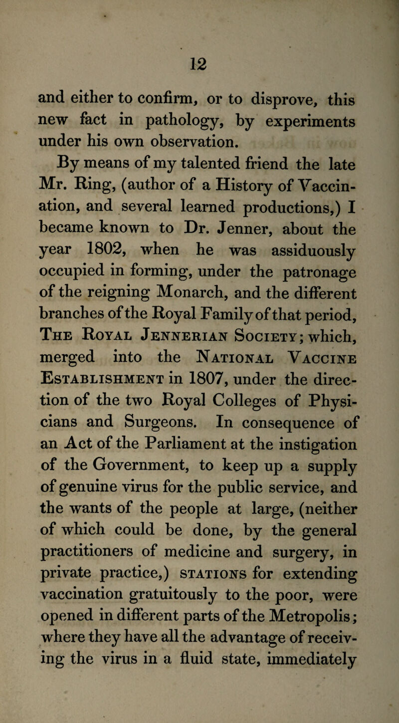 and either to confirm, or to disprove, this new fact in pathology, by experiments under his own observation. By means of my talented friend the late Mr. Ring, (author of a History of Vaccin¬ ation, and several learned productions,) I became known to Dr. Jenner, about the year 1802, when he was assiduously occupied in forming, under the patronage of the reigning Monarch, and the different branches of the Royal Family of that period, The Royal Jennerian Society; which, merged into the National Vaccine Establishment in 1807, under the direc¬ tion of the two Royal Colleges of Physi- cians and Surgeons. In consequence of an Act of the Parliament at the instigation of the Government, to keep up a supply of genuine virus for the public service, and the wants of the people at large, (neither of which could be done, by the general practitioners of medicine and surgery, in private practice,) stations for extending vaccination gratuitously to the poor, were opened in different parts of the Metropolis; where they have all the advantage of receiv¬ ing the virus in a fluid state, immediately