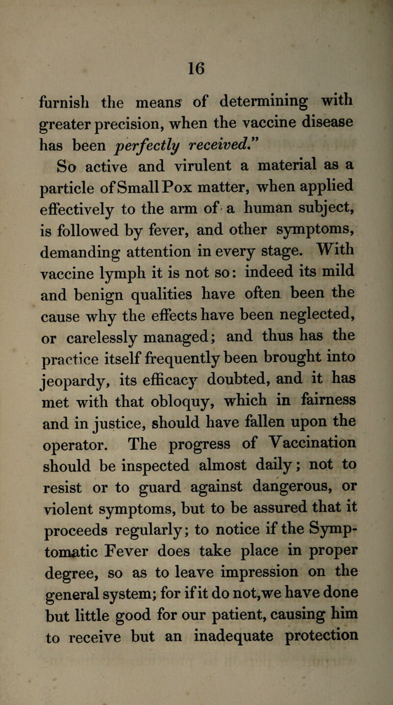 r 16 furnish the means of determining with greater precision, when the vaccine disease has been perfectly received” So active and virulent a material as a particle of Small Pox matter, when applied effectively to the arm of a human subject, is followed by fever, and other symptoms, demanding attention in every stage. With vaccine lymph it is not so: indeed its mild and benign qualities have often been the cause why the effects have been neglected, or carelessly managed; and thus has the practice itself frequently been brought into jeopardy, its efficacy doubted, and it has met with that obloquy, which in fairness and in justice, should have fallen upon the operator. The progress of Vaccination should be inspected almost daily; not to resist or to guard against dangerous, or violent symptoms, but to be assured that it proceeds regularly; to notice if the Symp¬ tomatic Fever does take place in proper degree, so as to leave impression on the general system; for if it do not,we have done but little good for our patient, causing him to receive but an inadequate protection