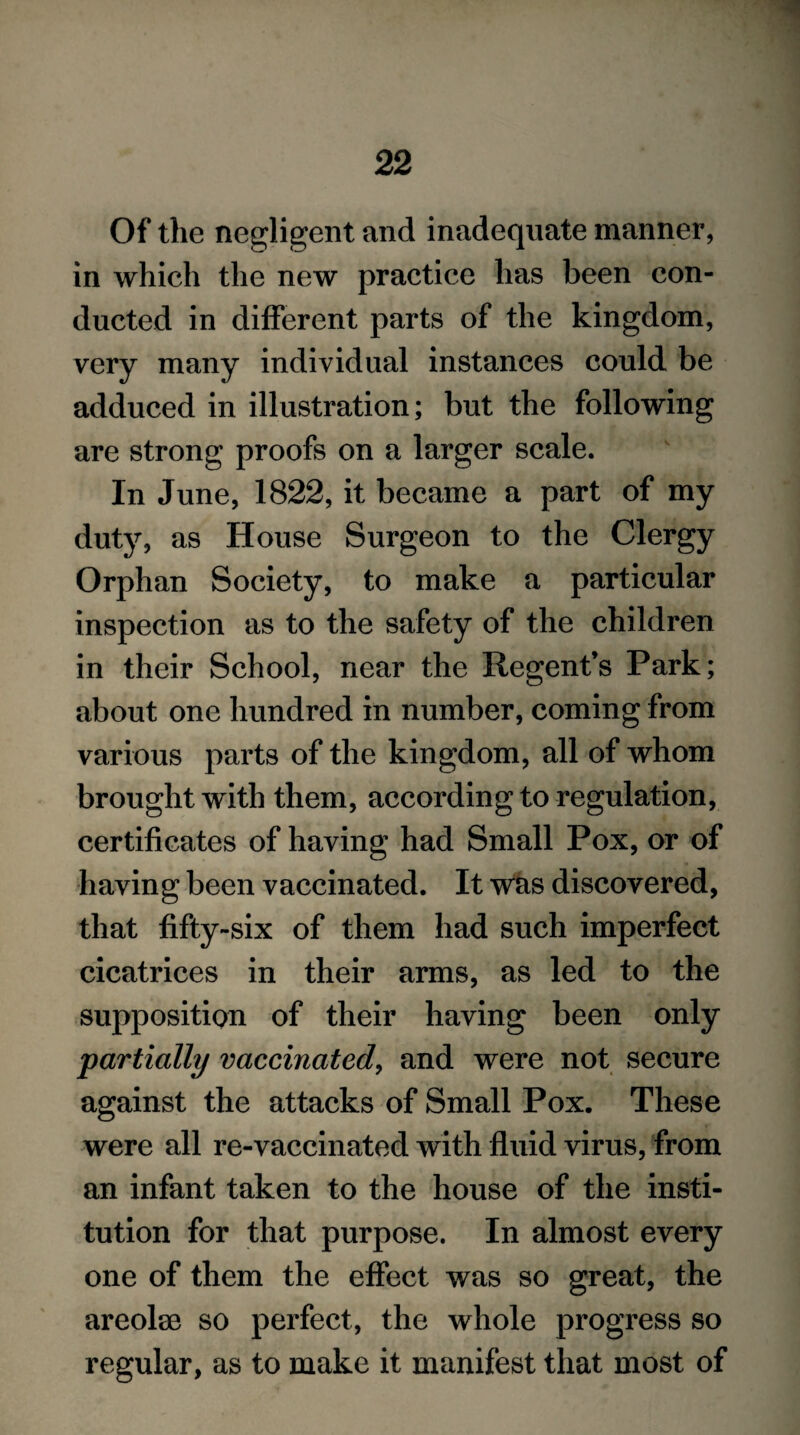 Of the negligent and inadequate manner, in which the new practice has been con¬ ducted in different parts of the kingdom, very many individual instances could be adduced in illustration; but the following are strong proofs on a larger scale. In June, 1822, it became a part of my duty, as House Surgeon to the Clergy Orphan Society, to make a particular inspection as to the safety of the children in their School, near the Regent’s Park; about one hundred in number, coming from various parts of the kingdom, all of whom brought with them, according to regulation, certificates of having had Small Pox, or of having been vaccinated. It was discovered, that fifty-six of them had such imperfect cicatrices in their arms, as led to the supposition of their having been only partially vaccinated, and were not secure against the attacks of Small Pox. These were all re-vaccinated with fluid virus, from an infant taken to the house of the insti¬ tution for that purpose. In almost every one of them the effect was so great, the areolse so perfect, the whole progress so regular, as to make it manifest that most of