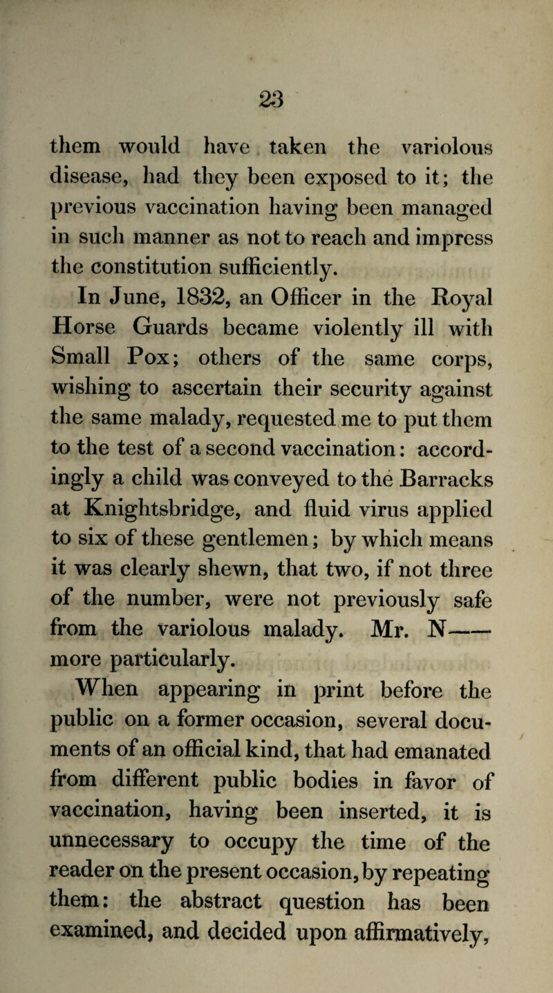 them would have taken the variolous disease, had they been exposed to it; the previous vaccination having been managed in such manner as not to reach and impress the constitution sufficiently. In June, 1832, an Officer in the Royal Horse Guards became violently ill with Small Pox; others of the same corps, wishing to ascertain their security against the same malady, requested me to put them to the test of a second vaccination: accord¬ ingly a child was conveyed to the Barracks at Knightsbridge, and fluid virus applied to six of these gentlemen; by which means it was clearly shewn, that two, if not three of the number, were not previously safe from the variolous malady. Mr. N- more particularly. When appearing in print before the public on a former occasion, several docu¬ ments of an official kind, that had emanated from different public bodies in favor of vaccination, having been inserted, it is unnecessary to occupy the time of the reader on the present occasion, by repeating them: the abstract question has been examined, and decided upon affirmatively,