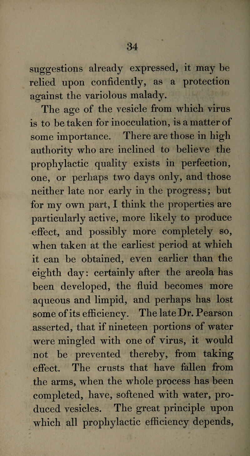 suggestions already expressed, it may be relied upon confidently, as a protection against the variolous malady. The age of the vesicle from which virus is to betaken for inocculation, is a matter of some importance. There are those in high authority who are inclined to believe the prophylactic quality exists in perfection, one, or perhaps two days only, and those neither late nor early in the progress; but for my own part, I think the properties are particularly active, more likely to produce effect, and possibly more completely so, when taken at the earliest period at which it can be obtained, even earlier than the eighth day: certainly after the areola has been developed, the fluid becomes more aqueous and limpid, and perhaps has lost some of its efficiency. The late Dr. Pearson asserted, that if nineteen portions of water were mingled with one of virus, it would not be prevented thereby, from taking effect. The crusts that have fallen from the arms, when the whole process has been completed, have, softened with water, pro¬ duced vesicles. The great principle upon which all prophylactic efficiency depends,