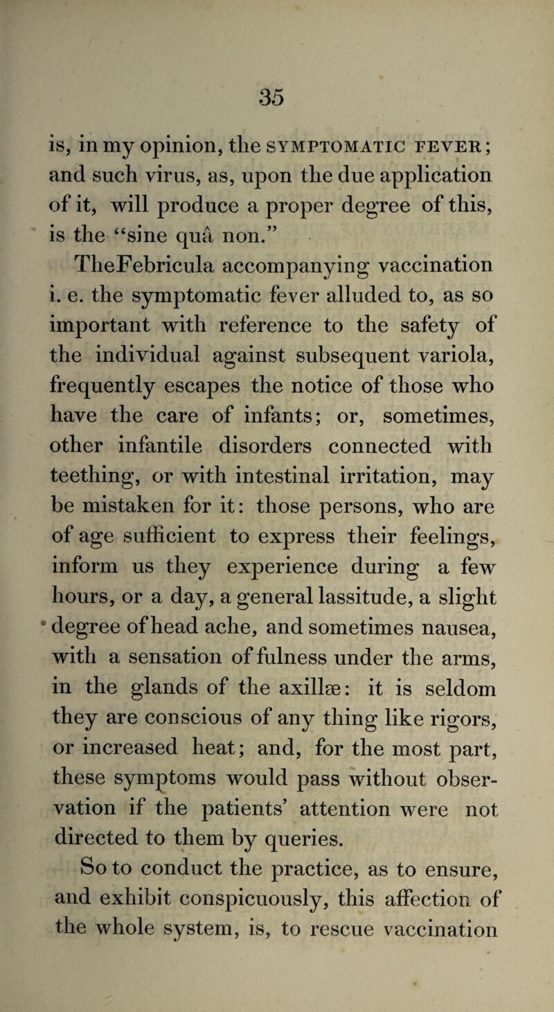 is, in my opinion, the symptomatic fever; and such virus, as, upon the due application of it, will produce a proper degree of this, is the “sine qua non.” TheFebricula accompanying vaccination i. e. the symptomatic fever alluded to, as so important with reference to the safety of the individual against subsequent variola, frequently escapes the notice of those who have the care of infants; or, sometimes, other infantile disorders connected with teething, or with intestinal irritation, may be mistaken for it: those persons, who are of age sufficient to express their feelings, inform us they experience during a few hours, or a day, a general lassitude, a slight •degree of head ache, and sometimes nausea, with a sensation of fulness under the arms, in the glands of the axillae: it is seldom they are conscious of any thing like rigors, or increased heat; and, for the most part, these symptoms would pass without obser¬ vation if the patients’ attention were not directed to them by queries. So to conduct the practice, as to ensure, and exhibit conspicuously, this affection of the whole system, is, to rescue vaccination