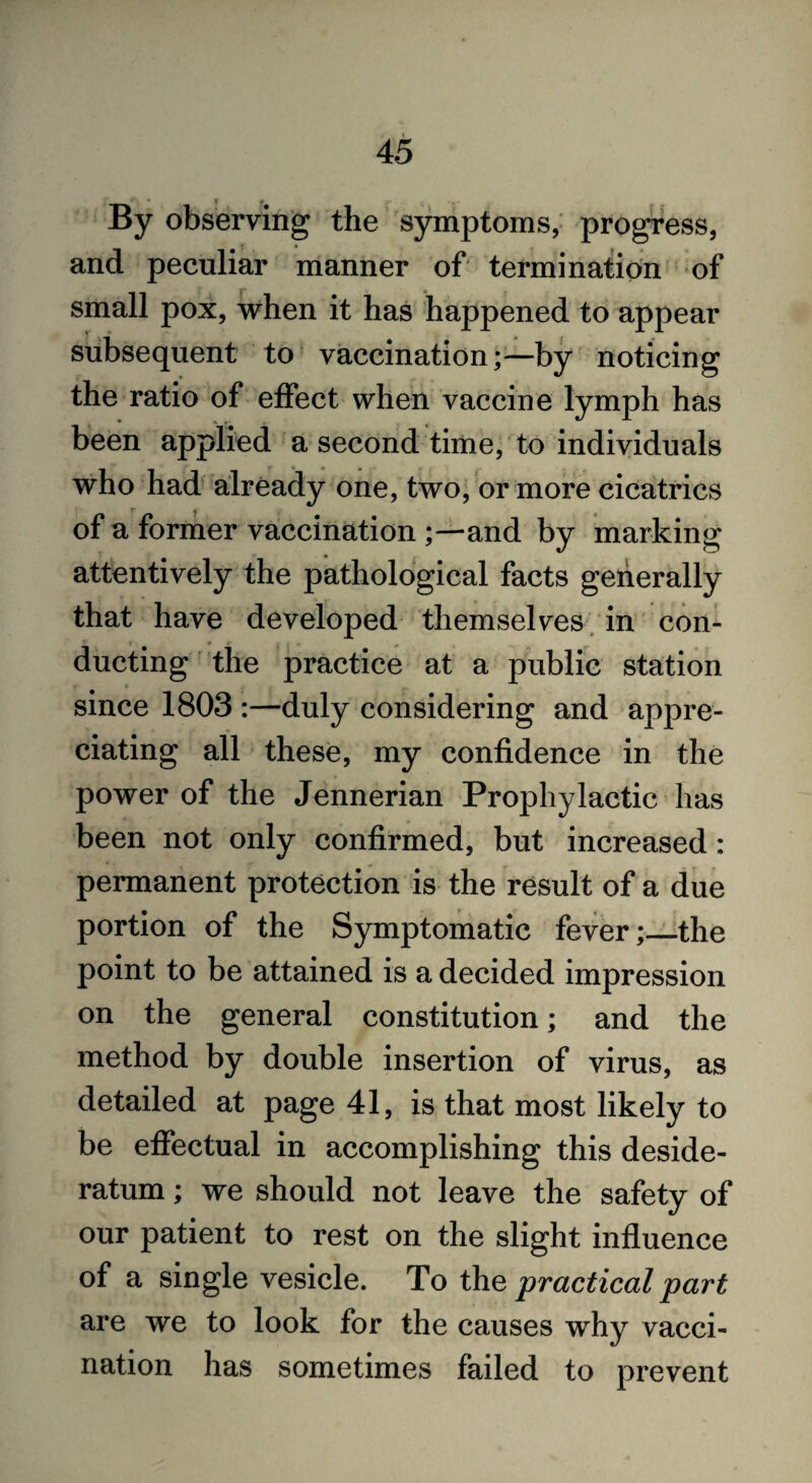 By observing the symptoms, progress, and peculiar manner of termination of small pox, when it has happened to appear subsequent to vaccination;—by noticing the ratio of effect when vaccine lymph has been applied a second time, to individuals who had already one, two, or more cicatrics of a former vaccination ;—and by marking attentively the pathological facts generally that have developed themselves in con¬ ducting the practice at a public station since 1803 :—duly considering and appre¬ ciating all these, my confidence in the power of the Jennerian Prophylactic has been not only confirmed, but increased: permanent protection is the result of a due portion of the Symptomatic fever;—the point to be attained is a decided impression on the general constitution; and the method by double insertion of virus, as detailed at page 41, is that most likely to be effectual in accomplishing this deside¬ ratum ; we should not leave the safety of our patient to rest on the slight influence of a single vesicle. To the practical part are we to look for the causes why vacci¬ nation has sometimes failed to prevent