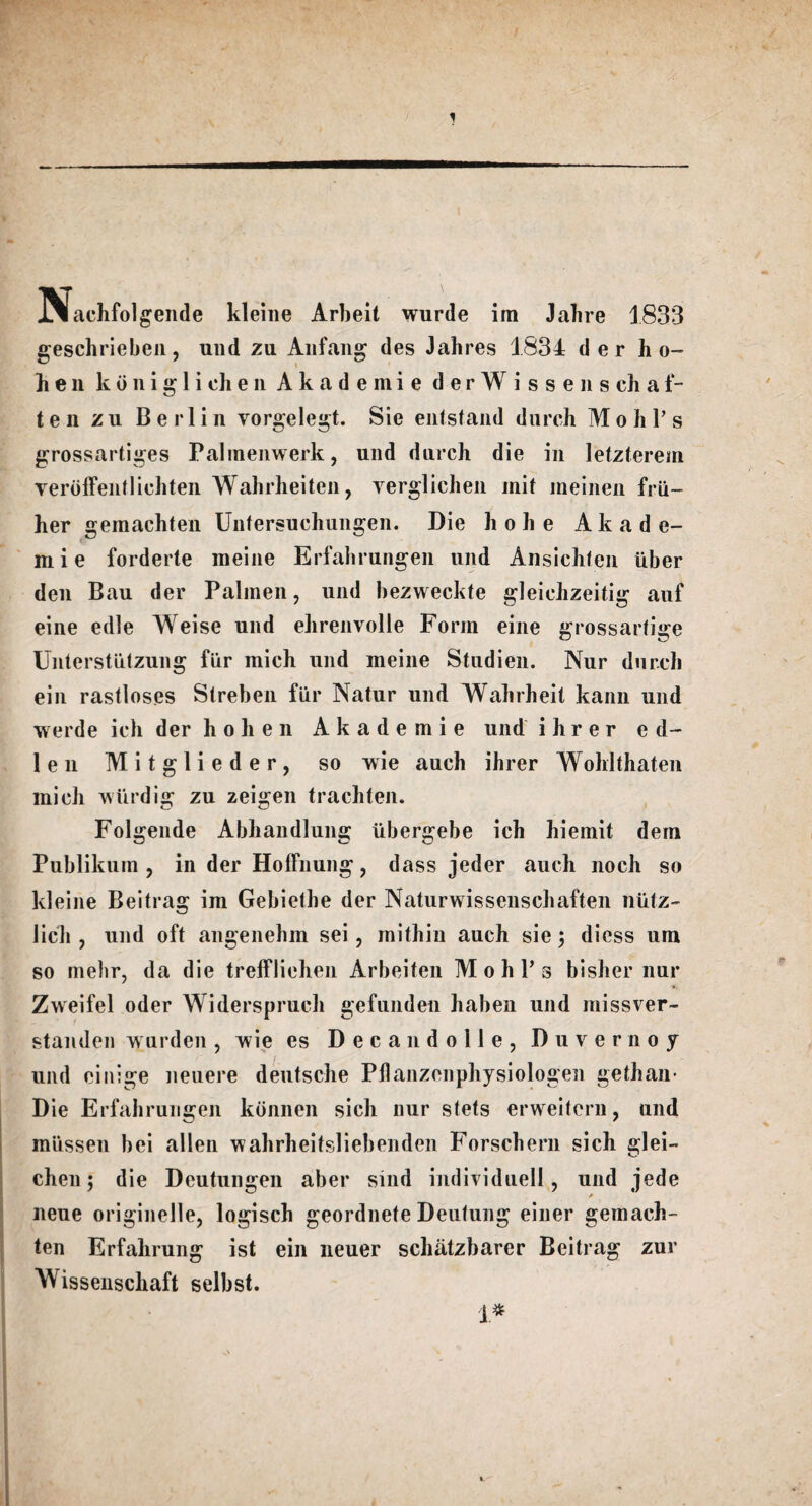 INlachfolgende kleine Arbeit wurde ira Jahre 1833 geschrieben, und zu Anfang des Jahres 1834 der h o- hen k o n i g 1 i eh e n A k a d e m i e derWissenschaf- t e li zu Berlin vorgelegt. Sie entstand durch Mohl’s grossartiges Palmenwerk, und durch die in letzterem Yerbffentlichten Wabrheiten, verglichen init meinen frii- her gemachten Untersuchungen. Die hohe A k a de- mi e forderte meine Erfahrungen und Ansichfen iiber den Bau der Palmen, und bezweckte gleichzeitig auf eine edle Weise und ehrenvolle Form eine grossarfige Unterstiitzung fiir mich und meine Studien. Nur durch ein rastloses Streben fiir Natur und Wahrheit kann und werde ich der hohen Akademie und i h r e r e d- 1 e n Mitglieder, so wie auch ihrer Wohlthaten mich wiirdig zu zeigen trachten. Folgende Abliandlung iibergebe ich hiemit dem Publikum , in der HofFnung, dass jeder auch noch so kleine Beitrag im Gebiethe der Naturwissenschaften niitz- licli, und oft angenehm sei , mithin auch sie 5 diess um so mehr, da die trelfliehen Arbeiten M 0 h P 3 bisher nur Zweifel oder Widerspruch gefunden haben und missver- standen wurden , wie es Decan dolle, Duvernoy und einige neuere deutsche Pllanzenphysiologen gethan- Die Erfahrungen konnen sich nur stets erweitcrn, und miissen bei alien wahrheitsliebenden Forschern sich glei- chen; die Deutungen aber sind individuell, und jede neue originelle, logisch geordnete Deufung einer gemach- ten Erfahrung ist ein neuer schatzbarer Beitrag zur Wissenschaft selbst. 1*