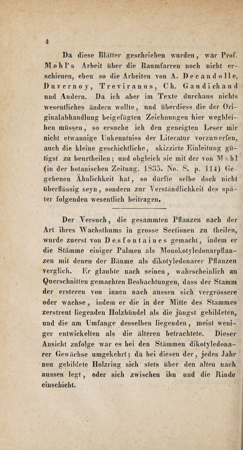 Da diese Blatter geschrieben warden, war Prof. M o h T s Arbeit liber die Baumfarren noch niclit cr- schienen, eben so die Arbeiten von A* Decan doll e, Duvernoy, T r e v i r a n u s , C h. G a u d i ch a 11 d und Andern. Da icb aber ini Texte durchauts nichts wesentlicbes andern wollte, und iiberdiess. die der Ori- ginalabhandlung beigefugten Zeicbnungen bier wegblei- ben mussen, so ersuche icb den geneigten Leser mil* nicbt etwannige IJnkenntniss der Literatur vorzuwerfen, aucb die kleine gescbicbtlicbe, skizzirte Einleitung gii- tigst zu beurtheilen; und obgleich sie mit der yon M chi (in der botanischen Zcitung. 1835. No. 8. p. 114) Ge- gebenen Ahnlicbkeit bat, so diirfte selbe dock nicbt uberfliissig seyn, sondern zur Yerstandlichkeit des spa- ter folgenden wesentlich beitragem Der Yersucb, die gesamrnten Pllanzen nacb der Art ihres Wacbstbums in grosse Sectionen zu tbeilen, wurde zuerst von D e s f o n t a i n e s gemacbt, indem er die Stainme einiger Palinen als Monokotyledonarpdan- zen mit denen der Baiime als dikotyledonarer Pllanzen verglicb. Er glaubtc nach seinen, wahrschcinlich an Querschnitten gemacbten Beobachtungen, dass der Stamm der ersteren yon innen nach aussen sick vergrossere oder wachse , indem er die in der Mitte des Stammes zerstreut liegenden Holzbiindel als die jiingst gebildeten, und die am Umfange desselben liegenden , meist weni- ger entwickelten als die alteren betrachtete. Dieser Ansicbt zufolge war es bei den Stammen dikotyledona¬ rer Gewacbse umgekebrt3 da bei dieseii der, jedes Jalir neu gebildete Holzring sicb stets iiber den alten nacb aussen legt, oder sicb zwiscben ihn und die Rinde einscbiebt. \ / x