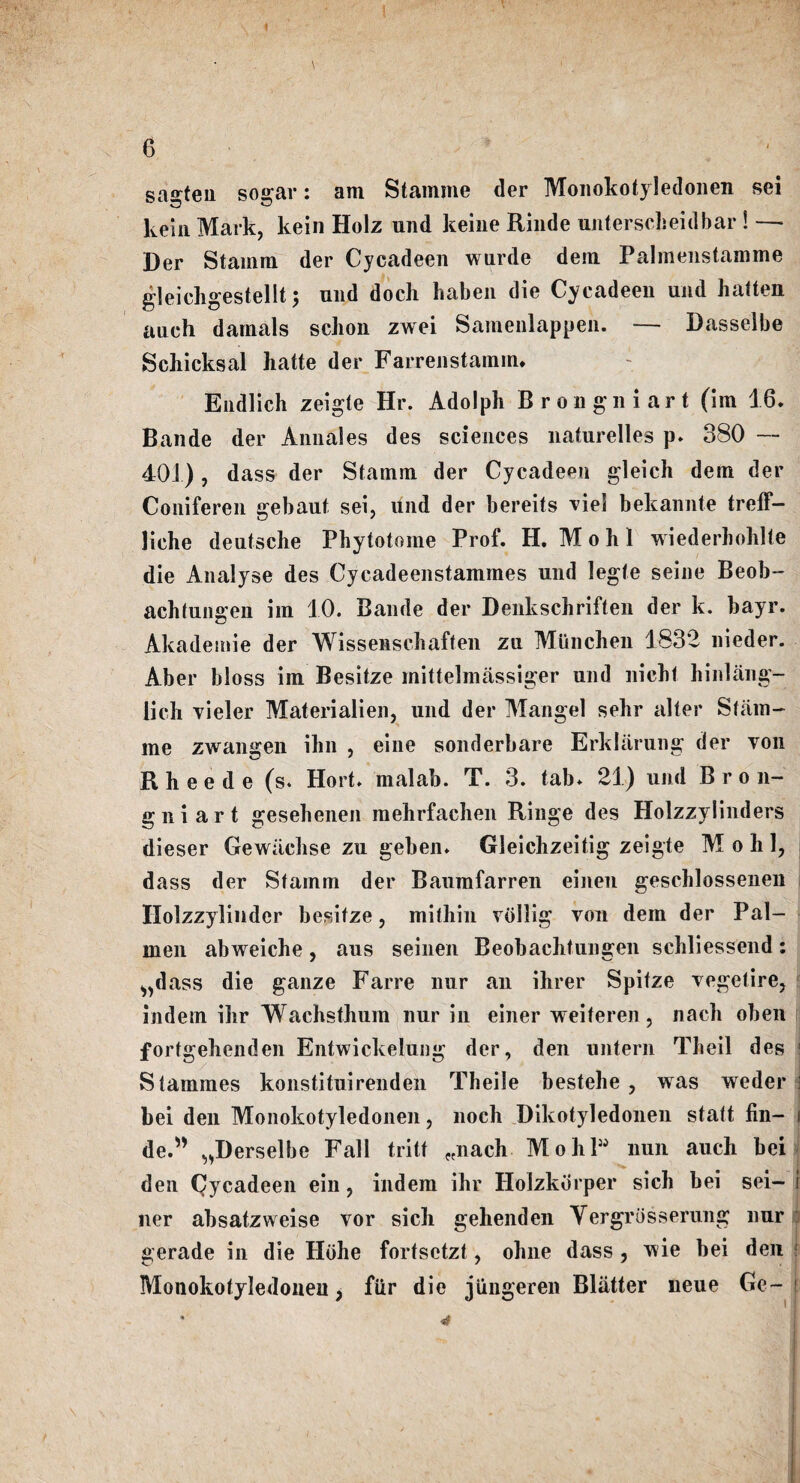 sa^teii sogar: am Stamjne der Monokotyledonen sei kein Mark, kein Holz und keine Rinde unterscheidbar ! — Der Stamm der Cycadeen wurde dem Palmenstamme gleichgestellt; und doch haben die Cycadeen und hatten auch darnals schon zwei Samenlappen. — Dasselbe Schicksal hatte der Farrenstamin. Eudlich zeigte Hr. Adolph Brongniart (im 16. Bande der Annales des sciences naturelles p. 380 — 401), dass der Stamm der Cycadeen gleich dem der Coniferen gebaut sei, und der bereits viel bekannte treff- liche deutsche Phytotome Prof. H. M o h 1 wiederhohlte die Analyse des Cycadeenstammes und legte seine Beob- achtungen im 10. Bande der Denkschriften der k. hayr. Akademie der Wissenschaften zu Mtinchen 1832 nieder. Aber bloss im Besitze mittelmassiger und nicht hinlang- lich vieler Materialien, und der Mangel sehr alter Stiim- me zwangen ihn , eine sonderbare ErkUirung der von Rheede (s. Hort. malab. T. 3. tab* 21) und Bron- g n i a r t gesehenen mehrfachen Ringe des Hoizzylinders dieser Gewiicbse zu geben* Gleichzeitig zeigte M o b 1, dass der Stamm der Baumfarren einen geschlossenen Holzzylindcr besitze, mitbin vdllig von dem der Pal- men abweicbe, aus seinen Beobacbtungen scbliessend: ^dass die ganze Farre nur an ibrer Spitze vegetire, indem ibr Wachstbum nur in einer weiteren , nacb oben fortgebenden Entwickelung der, den untern Theil des ! Stammes konstituirenden Tbeile bestebe , was weder : bei den Monokotyledonen, lioch Dikotyledonen statt fin- i de.” „Derselbe Fall tritt „nach MobP nun aucb bei den Cycadeen ein, indem ibr Holzkdrper sicb bei sei- i ner absatzweise vor sicb gehenden Yergrosserung nur gerade in die Hijhe fortsctzt, obne dass , wie bei den Monokotyledonen, fiir die jungeren Blatter neue Ge~ * 4 • ^ ' _ ' • . ' . • t H