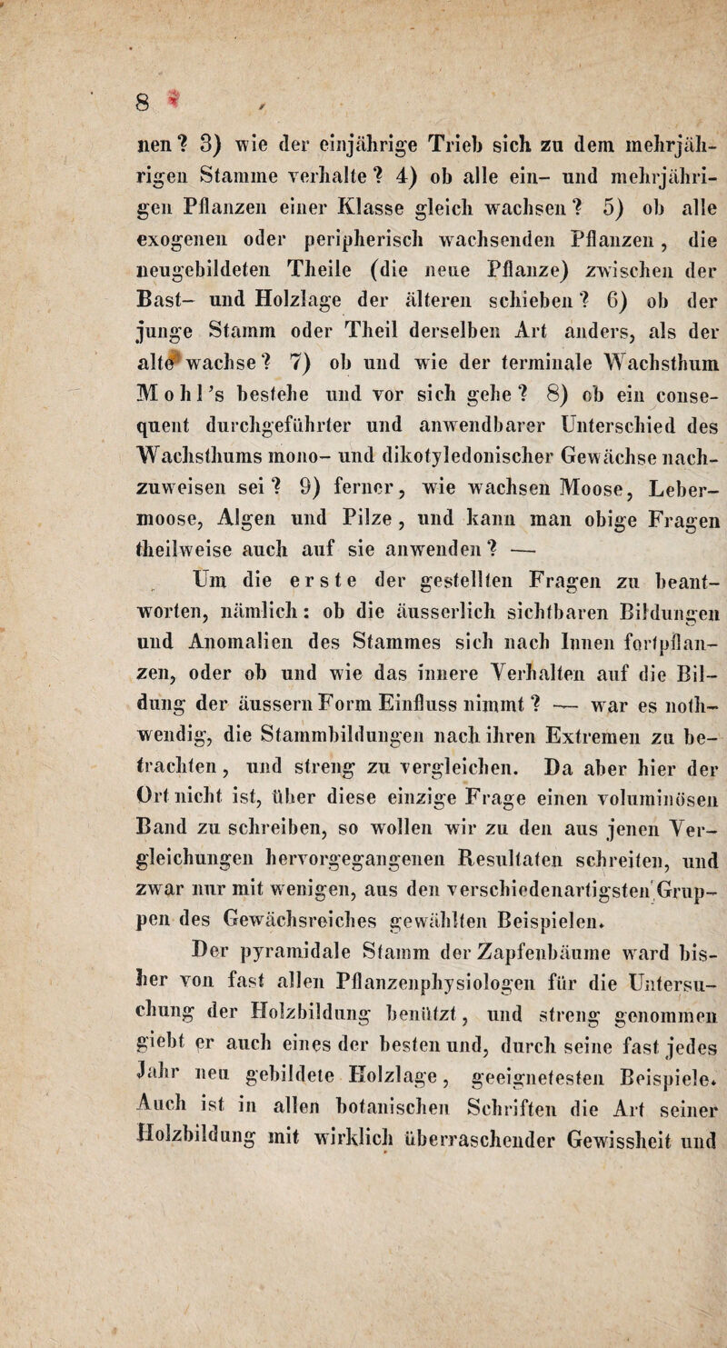 lien ? 3) wie der einjahrige Trieb sich zu deni mehrjah- rigen Stamme verhalte ? 4) ob alle ein- und mehrjahri- gen Pflanzen einer Klasse gleich wachsen ? 5) ob alle exogenen oder peripherisch wachsenden Pflanzen, die neugebildeten Theile (die nene Pflanze) zwischen der Bast- und Holzlage der alteren scbieben ? 6) ob der junge Stamm oder Tlieil derselben Art anders, als der alte^wachse? 7) ob und wie der tenninale Wachsthum Mohl’s bestehe und yor sich gehe 7 8) ob ein conse¬ quent durchgefiihrter und anwendbarer Unterschied des Wachsthums mono- und dikotyledonischer Gewachse nach- zuweisen sei ? 9) ferner, wie wachsen Moose, Leber- moose, Algen und Pilze , und kanu mail obige Fragen theilweise auch auf sie an wend en ? — Im die erste der gestellten Fragen zu beant- worten, namlich: ob die ausserlich sichfbaren Bildumren und Anomalien des Stammes sich nach Innen fortpflan- zen, oder ob und wie das innere Yerhalten auf die Bil— dung der aussern Form Einfluss nijnmt ? — war es noth- wendig, die Stammbildungen nach ihren Extremen zu be- trachten, und streng zu yergleichen. Da aber hier der Ortnicht ist, tlher diese einzige Frage einen voluminosen Band zu schreiben, so wollen wir zu den aus jenen Yer- gleichungen hervorgegangenen Resultaten schreiten, und zwar nur mit wenigen, aus den verschiedenartigsten'Grup- pen des Gewachsreiches gewahlten Beispielen* Der pyramidale Stamm der Zapfenbaume ward bis- her von fast alien Pflanzenphysiologen fur die Uatersu- chung der Holzbildung bentltzt, und streng genommeu giebt er auch eines der besten und, durch seine fast jedes Jahr neu gebildete Kolzlage, geeignetesten Beispiele* Auch ist in alien botanischen Schriften die Art seiner Holzbildung mit wirklich iiberraschender Gewissheit und