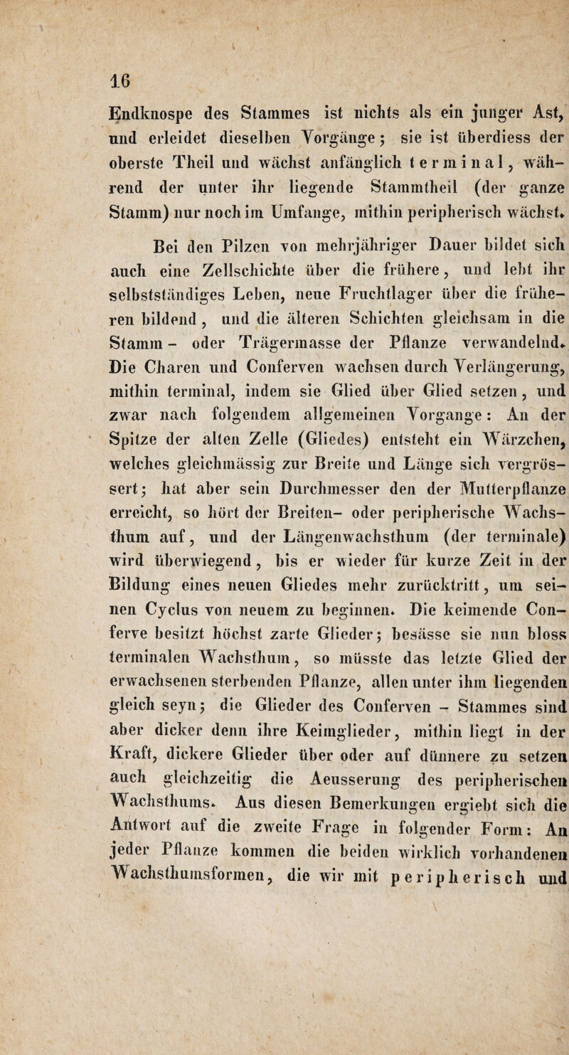 Endknospe des Stammes ist nichts als ein jlinger Ast, nnd erleidet dieselben Yorgiinge; sie ist iiberdiess der oberste Theil und wachst anfanglich terminal, wiih- rend der unter ihr liegende Stammtheil (der ganze Stamm) liur nochim Umfange, mithin periplierisch wachst* Bei den Pilzen yon mehrjahriger Bauer bildet sich. auch eine Zellscliiclite uber die fruhere, und lebt ihr selbststandiges Leben, neue Fruchtlager Uber die friihe- ren bildend, und die alteren Schichten gleichsam in die Stamm - oder Tragermasse der Pllanze verwandelnd* Die Charen und Conferven wachsen durch Yerlangerung, mithin terminal, indem sie Glied uber Glied setzen, und zwar nach folgendem allgemeinen Yorgange: An der Spitze der alien Zelle (Gliedes) entsteht ein Warzchen, welches gleichmassig zur Breite und Liinge sich vergros- sert; hat aber sein Burchinesser den der Mutterpfianze erreicht, so hdrt der Breiten- oder peripherische Wachs- thum auf, und der Langenwachsthum (der terminate) wird iiberwiegend, bis er wieder fiir kurze Zeit in der Bildung eines neuen Gliedes mehr zuriicktritt, urn sei- nen Cyclus yon neuem zu hegiiinen* Die keimende Con- ferve besitzt hbchst zarte Gliederj besasse sie nun bloss terminalen Wachsthum, so mlisste das letzte Glied der erwachsenen sterbenden Pllanze, alien unter ihm liegenden gleich seyn^ die Glieder des Conferven - Stammes sind aber dicker denn ihre Keimglieder, mithin liegt in der Kraft, dickere Glieder uber oder auf dunnere zu setzen auch gleichzeitig die Aeusserung des peripherischen Wachsthums* Aus diesen Bemerkungen ergiebt sich die Aiitwort auf die zweite Frage in folgender Form: An jeder Pllanze kommen die beiden wirldich vorhandenen Wachsthumsformen, die wir mit peripherisch und