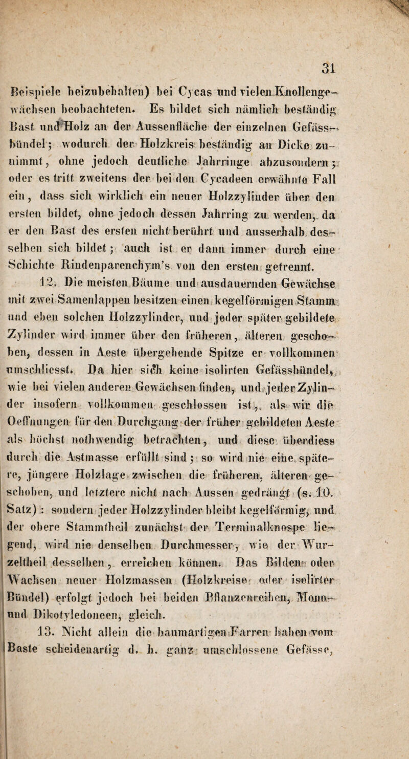 Beispiele heizubehalten) bei Cycas mid rielcn Iinollenge- wachsen beobachtefen* Es bildet sich namlich besfandig Bast uihfHoJz an der Aussenllache dec einzelnen Gefiiss-- biindel; wodurch der Holzkreis bestandig an Dicke zu~ niinnit, ohne jedoch deutliche Jahrringe abzusondern; oder es tritf zweitens der bei den Cycadeen erwahiifo Fall ein, dass sicli wirldich ein lieuer Holzzylinder liber den erslen bildet, ohne jedoch dessen Jabrring zu werden, da er den Bast des ersten nicht beriihrt uiid ausserhalb des- selben sich bildet; auclt ist er dann iramer durch eiiie Schichte Rindenparenchym’s von den ersten gefrennt. 12. Die meisten Baume und ausdauernden Gewiichse init zwei Samenlappen besitzen einen kegelfonnigen Stamm und eben solchen Holzzylinder, und jeder spater gebildete Zylinder wird iininer liber den friiheren, alteren geseho- ben, dessen in Aeste iibergehende Spitze er vollkommen nmsehliesst* Da hier sidh keine isolirlen Gefassbiindel, wie bei vielen anderen Gewachsen finden, und jederZyJin- der insofern vollkouimeu geschlossen ist,. als wir die OelTnungen fur den Durchgang der lrliher gebildeten Aeste als hbchst nothwendig betracbten, und diese iiberdiess durch die Astmasse erfullt sind; so wird nie eihe. spate- re, jlingere Holzlage zwischen die friiheren, alteren ge- schoben, und letztere nicht nach Aussen gedrangt (s. 10. Satz) : sondern jeder Holzzylinder bleibt kegelformig, und der obere Stammtheil zunachst der Terminalknospe lie- geud, wird nie denselben Durchmesser, wie der Wur- zeltheil desselben, erreielien konnen. Das Bilden oder Wachsen ncuer Holzmassen (Holzkreise oder isolirier Blindel) erfolgt jedoch bei beiden Bflanzenreiheii, Mono- und Dikotyledoneen, gleich. ■ 13. Nicht allein die baumartigen Farren halien vom i Baste scheidenartig d. h. ganz umschlossene Gefasse,