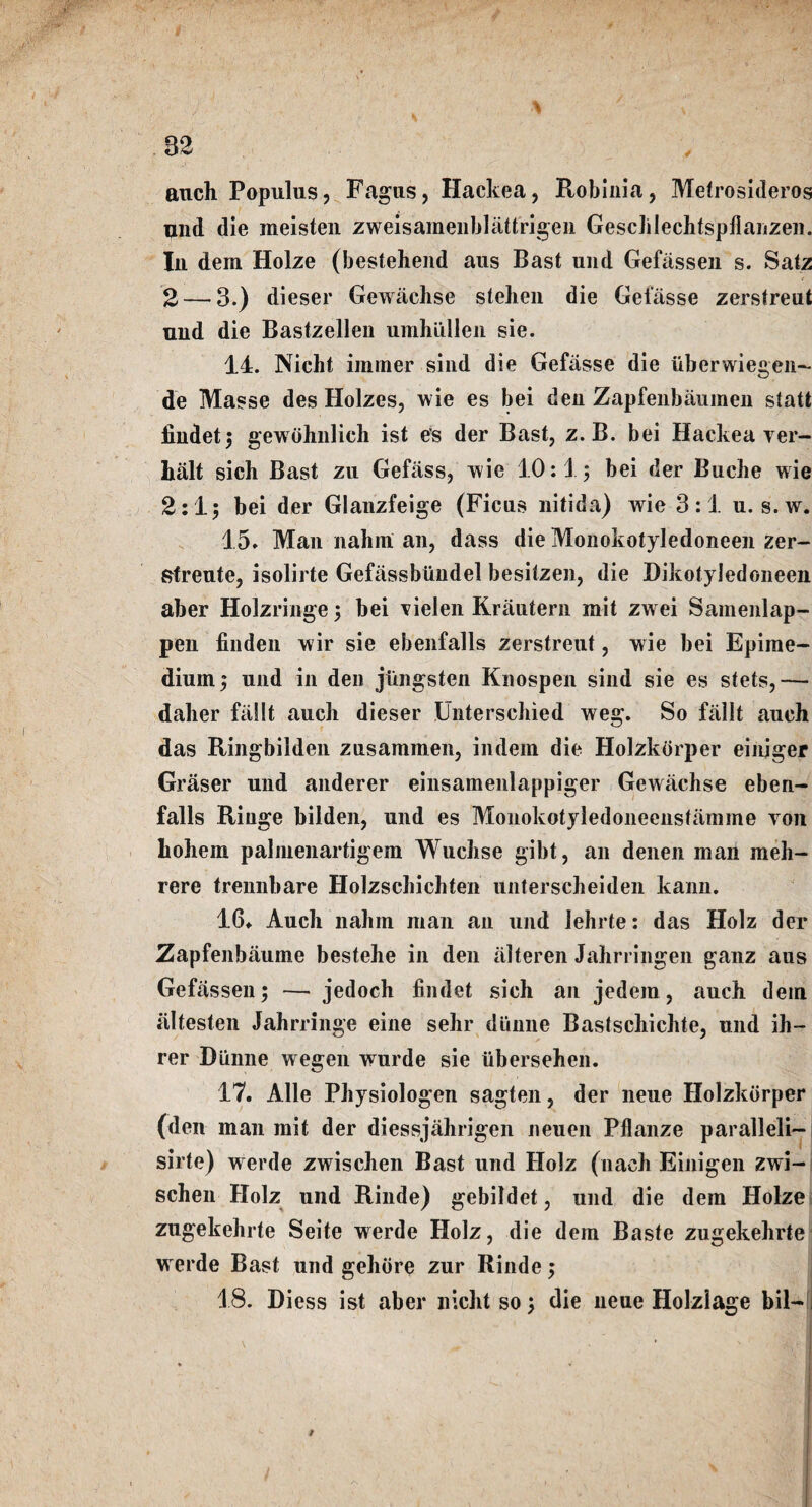 ■ j ' \ V 32 anch Populus, Fagus, Hackea, Robinia, Metrosideros and die meisten zweisamenblattrigen Gesclilechtspflanzen. In dem Holze (bestehend aus Bast und Gefiissen s. Satz 2 — 3.) dieser Gewachse stehen die Geiasse zerstreut and die Bastzellen umhiillen sie. 14. Nieht iminer sind die Gefiisse die iiberwiegen- de Masse des Holzes, wie es bei den Zapfenbaumen statt iindet; gewohnlich ist es der Bast, z. B. bei Hackea ver¬ bal! sich Bast zu Gefass, -wie 10:1; bei der Buche wie 2:1; bei der Glanzfeige (Ficns nitida) wie 3:1 n. s.w. 15. Man nahni an, dass die Monokotyledoneen zer- sfreute, isolirte Gefassbundel besitzen, die Dikotyledoneen aber Holzringe; bei vielen Krautern mit zwei Samenlap- pen finden wir sie ebenfalls zerstreut, wie bei Epime- dinrn; und in den jungsten Knospen sind sie es stets, -— daber fallt auch dieser Unterschied weg. So fallt auch das Ringbilden zusammen, indem die Holzkorper einjger Graser und anderer einsamenlappiger Gewachse eben¬ falls Riuge bilden, und es Monokotyledoneenstamme von liohem palmenartigem Wucbse gibt, an denen man meh- rere trennbare Holzschichten unterscheiden kann. 16. Auch nahm man an und lehrte: das Holz der Zapfenbaume bestehe in den alteren Jahrringen ganz aus Gefassen; — jedoch findet sich an jedem, auch dein altesten Jahrringe eine sehr diinne Bastschichte, und ih- rer Diinne wegen wurde sie iibersehen. 17. Alle Physiologen sagten, der neue Holzkorper (den man mit der diessjahrigen neuen Pflanze paralleli- sirte) werde zwischen Bast und Holz (nach Einigen zwi- schen Holz und Rinde) gebildet, und die dem Holze zugekehrte Seite werde Holz, die dem Baste zugekehrte werde Bast und gehore zur Rinde; 18. Diess ist aber nicht so; die neue Holziage bil-