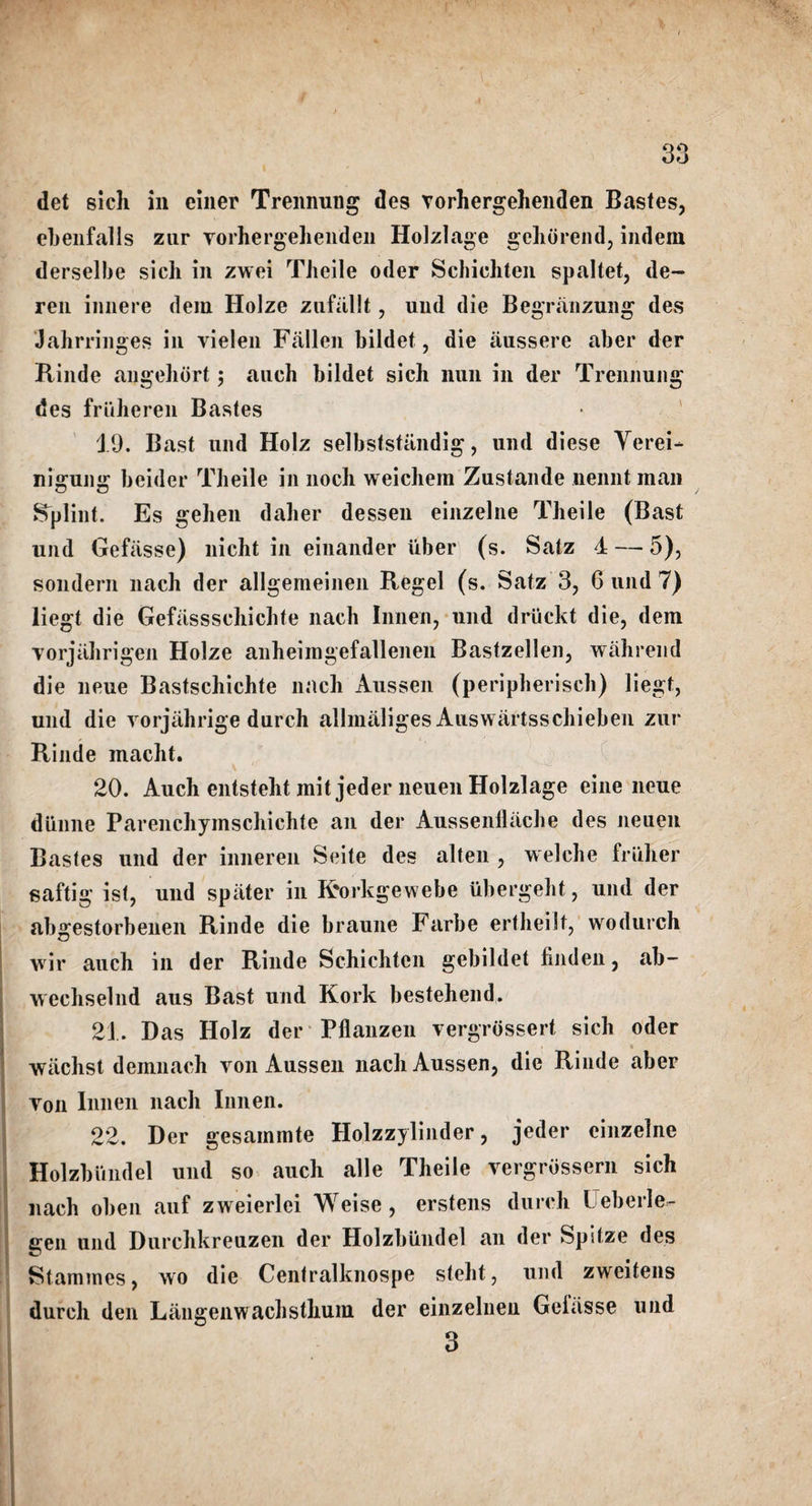 det sicli in einer Trennung des vorhergehenden Bastes, ebenfalls zur vorhergehenden Holzlage gehtirend, indein derselbe sich in zwei Theile oder Schiehten spaltet, de- ren iimere dem Holze zufiillt, und die Begranzuiig des Jahrringes in vielen Fallen bildet, die iiussere aber der Rinde angehort; auch bildet sich nun in der Trennung des frtiheren Bastes 19. Bast und Holz selbststandig, und diese Verei- nigung beider Theile in noch weichem Zustande uennt man Splint. Es gehen daher lessen einzelne Theile (Bast und Gefasse) nicht in einander iiber (s. Satz 1 — 5), sondern nach der allgemeinen Regel (s. Satz 3, Guild?) liegt die Gefassschichte nach Innen, und driickt die, dem vorjahrigen Holze anheiingefallenen Bastzellen, wahrend die neue Bastschichte nach Aussen (peripherisch) liegt, und die vorjiihrige durch alhnaliges Auswartsschieben zur Rinde macht. A . ' 20. Auch entsteht mitjeder neuen Holzlage eine neue diinne Parenchyinschichte an der Aussenllache des neuen Bastes und der inneren Seite des alten , welche frtiher gaftig ist, und spiiter in K'orkgewebe ubergeht, und der abgestorbenen Rinde die braune Farbe ertheilt, wodurch wir auch in der Rinde Schiehten gebildet hnden, ab- wechselnd aus Bast und Kork bestehend. 21. Das Holz der Pflanzen vergrossert sich oder i wiichst demnach von Aussen nach Aussen, die Rinde aber von Innen nach Innen. 22. Der gesainmte Holzzylinder, jeder einzelne Holzbundel und so auch alle Theile vergrossern sich nach oben auf zweierlei Weise, erstens durch Leberle- gen und Durchkreuzen der Holzbiindel an der Spitze des Stammes, wo die Centralknospe steht, und zweitens durch den Langenwachsthum der einzelnen Gelasse und 3