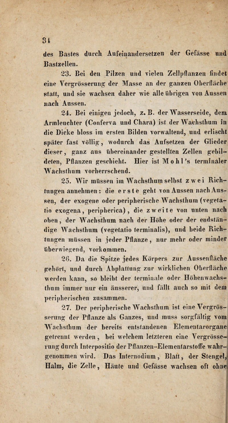 SI ties Bastes (lurch Aufeinandersetzen der Gefasse und Bastzellen. 23. Bei den Pilzen und vielen Zellpflanzen findet eine Vergrosserung der Masse an der ganzen Oberfliiche statt, und sie wachsen daher wie alleiibrigen von Aussen nach Aussen. 24. Bei einigeu jedoch, z* B. der Wasserseide, deni Arinleuchter (Conferva und Chara) ist der Waehsthum in die Dicke bloss im ersten Bilden vorwaltend, und erlischt spater fast vdllig, wodureh das Aufsetzen der Glieder dieser, ganz aus tibereinander gestellten Zelien gebil- deten, Pflanzen gescbieht. Hier ist M o h 1 's terminaler Waehsthum vorherrschend. 25. Wir mtissen im Waehsthum selbst zwei Rich- tungen annehmen : die erste gebt von Aussen nach Aus¬ sen, der exogene oder peripherische Waehsthum (vegeta- tio exogena, peripherica) , die zweite von unten nacli oben, der Waehsthum nach der Hohe oder der endstan- dige Waehsthum (vegetatio terminalis), und beide Rich- tungen mtissen in jeder Pflanze, liur mehr oder minder liberwiegend, vorhommen. 26. Da die Spitze jedes Kdrpers zur Aussenfliiche gehbrt, und durch AbpJatfung zur wirklichen Oberflache werden kann, so bleibt der terminate oder Hohenwachs- thurn immer nur ein ausserer, und fallt auch so mit dem peripherischen zusammen. 27. Der peripherische Waehsthum ist eine Vergros¬ serung der Pflanze als Gauzes, und muss sorgfiiltig vom Waehsthum der bereits entstandenen Elementarorgane getrennt werden, bei welchem letzteren eine Vergrbsse-: rung durch Interpositio der Pflanzen-Eiementarstoffe wahr-i genommen wird. Das Internodium, Blatt, der StengelJ Halm, die Zelle, Haute und Gefasse wachsen oft ohnei