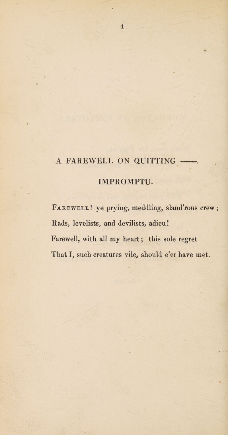 A FAREWELL ON QUITTING -. IMPROMPTU. Farewell! ye prying, meddling, sland’rous crew ; Rads, levelists, and devilists, adieu! Farewell, with all my heart; this sole regret That I, such creatures vile* should e’er have met.