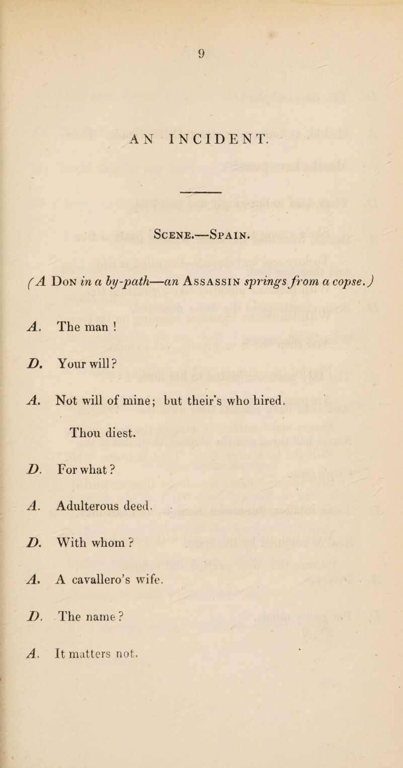 AN INCIDENT. Scene.—Spain. (A Don in a by-path—an Assassin springs from a copse.) A. The man ! D. Your will? A. Not will of mine; but their’s who hired. Thou diest. D. For what ? A. Adulterous deed. D. With whom ? A. A cavallero’s wife. I), The name ? A. It matters not.