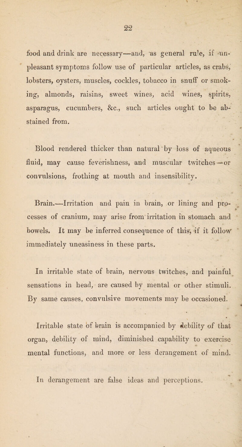 food and drink are necessary—and, as general rule, if -un¬ pleasant symptoms follow use of particular articles, as crabs, lobsters, oysters, muscles, cockles, tobacco in snuff or smok¬ ing, almonds, raisins, sweet wines, acid wines, spirits, asparagus, cucumbers, &c., such articles ought to be ab¬ stained from. Blood rendered thicker than natural' by loss of aqueous fluid, may cause feverishness, and muscular twitches — or convulsions, frothing at mouth and insensibility. Brain.-—Irritation and pain in brain, or lining and pro¬ cesses of cranium, may arise from irritation in stomach and bowels. It may be inferred consequence of this, if it follow immediately uneasiness in these parts. In irritable state of brain, nervous twitches, and painful sensations in head, are caused by mental or other stimuli. By same causes, convulsive movements may be occasioned. Irritable state of brain is accompanied by debility of that organ, debility of mind, diminished capability to exercise mental functions, and more or less derangement of mind. ■% In derangement are false ideas and perceptions.