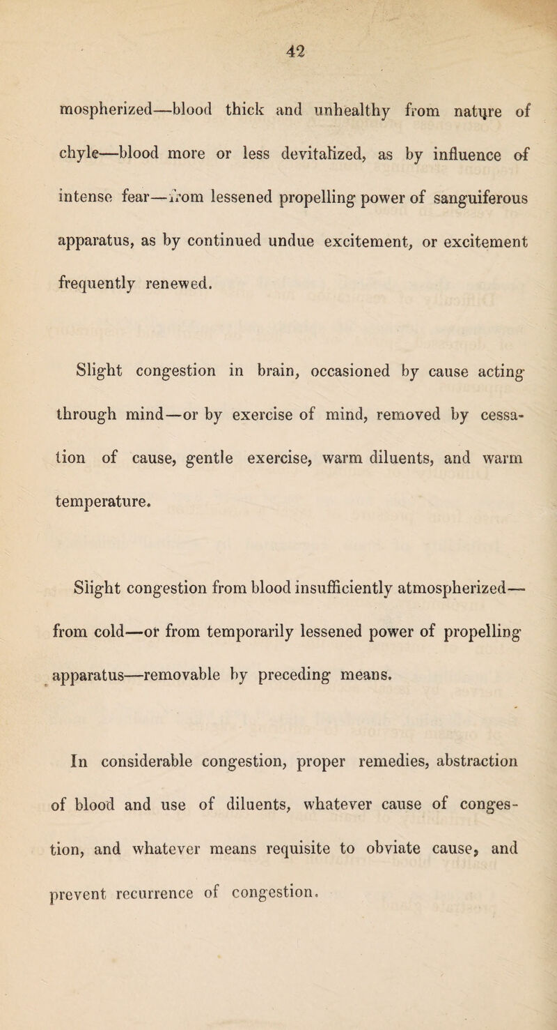 mospherized—blood thick and unhealthy from nature of chyle—-blood more or less devitalized, as by influence of intense fear—from lessened propelling power of sanguiferous apparatus, as by continued undue excitement, or excitement frequently renewed. Slight congestion in brain, occasioned by cause acting through mind—or by exercise of mind, removed by cessa¬ tion of cause, gentle exercise, warm diluents, and warm temperature. Slight congestion from blood insufficiently atmospherized— from cold—or from temporarily lessened power of propelling apparatus—removable by preceding means. In considerable congestion, proper remedies, abstraction of blood and use of diluents, whatever cause of conges¬ tion, and whatever means requisite to obviate cause, and prevent recurrence of congestion.