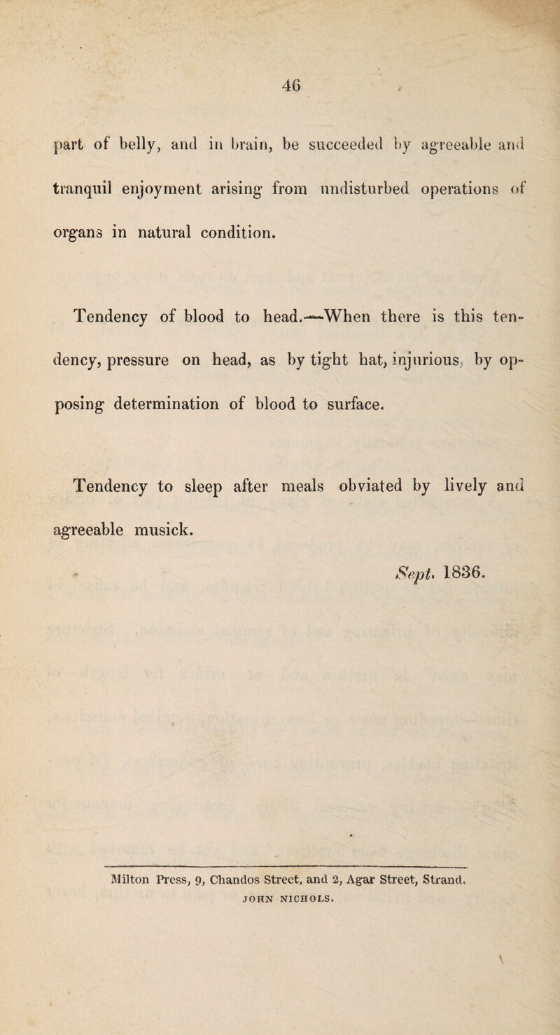 part of belly, and in brain, be succeeded by agreeable and tranquil enjoyment arising from undisturbed operations of organs in natural condition. Tendency of blood to head.—-When there is this ten¬ dency, pressure on head, as by tight hat, injurious by op¬ posing determination of blood to surface. Tendency to sleep after meals obviated by lively and agreeable musick. Sept- 1836. Milton Press, 9, Chandos Street, and 2, Agar Street, Strand. JOHN NICHOLS.