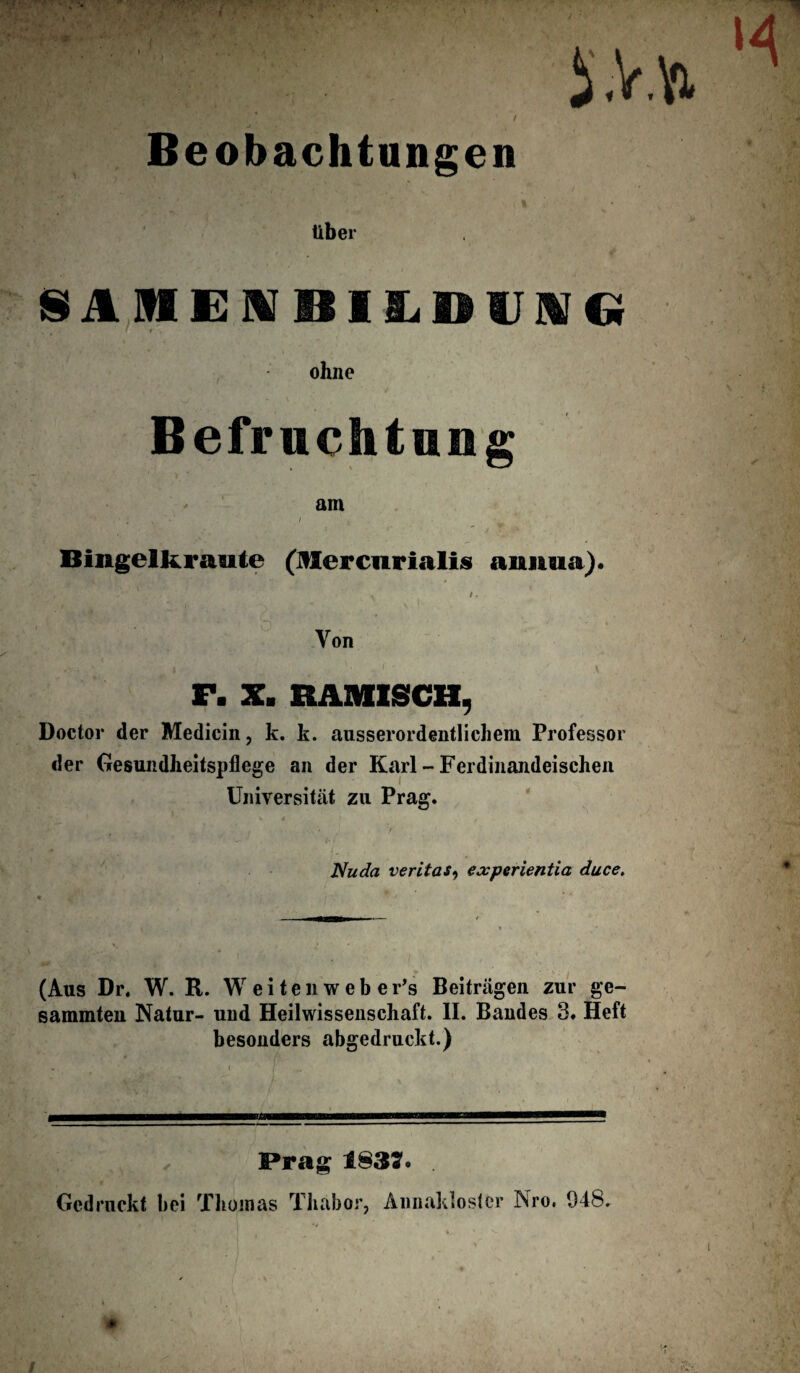 Beobachtungen über SAMEIVBILDIIAfCi ohne Befruchtung am 4 ■ . • i y i v Bingelkraute (Mercnrialis aimua). ^ /» # ^ i - - \ Von F. X. HÄMISCH, Doctor der Medicin, k. k. ausserordentlichem Professor der Gesundheitspflege an der Karl - Ferdinandeischen Universität zu Prag. V 4 .fl Nuda veritas, experientia duce. (Aus Dr. W. R. W e i t e li w e b e Fs Beiträgen zur ge- sammten Natur- und Heilwissenschaft. II. Bandes 3. Heft besonders abgedruckt.) Prag 1837* . Gedruckt bei Thomas Thäbor, Annaklostcr Nro. 048. ♦ /