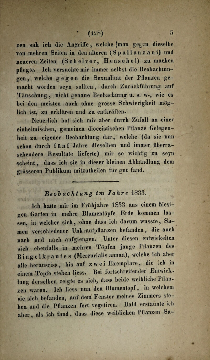 zen sah ich die Angriffe, welche Jman gegen dieselbe von mehren Seilen in den alteren (S p a 11 a n z a n i) und neueren Zeiten (Schelver, Henschel) zu machen pflegte. Ich versuchte mir immer selbst die Beobachtun¬ gen , welche gegen die Sexualität der Pflanzen ge¬ macht worden seyu sollten, durch Zurückführung auf Täuschung, nicht genaue Beobachtung u. s. w., wie es bei den meisten auch ohne grosse Schwierigkeit mög¬ lich ist, zu erklären und zu entkräften. Neuerlich bot sich mir aber durch Zufall an einer einheimischen, gemeinen dioecistischen Pflanze Gelegen¬ heit zu eigener Beobachtung dar, welche (da sie nun schon durch fünf Jahre dieselben und immer überra¬ schendere Resultate lieferte) mir so wichtig zu seyn . scheint, dass ich sie in dieser kleinen Abhandlung dem grösseren Publikum mitzutheilen für gut fand. Be ob achtung im Jahre 1833. Ich hatte mir im Frühjahre 1833 aus einem hiesi¬ gen Garten in mehre Blumentöpfe Erde kommen las¬ sen, in welcher sich, ohne dass ich darum wusste, Sa¬ men verschiedener Unkrautpflanzen befanden, die auch nach und nach aufgiengen. Unter diesen entwickelten sich ebenfalls in mehren Töpfen junge Pflanzen des Bingelkrautes (Mercurialis annua), welche ich aber alle herausriss, bis auf zwei Exemplare, die *ch in einem Topfe stehen liess. Bei fortschreitender Entwick¬ lung derselben zeigte es sich, dass beide weibliche Pflan¬ zen waren. Ich liess nun den Blumentopf, in welchem sie sich befanden, auf dem Fenster meines Zimmers ste¬ hen und die Pflanzen fort vegetiren. Bald erstaunte ich aber, als ich fand, dass diese weiblichen Pflanzen Sa-