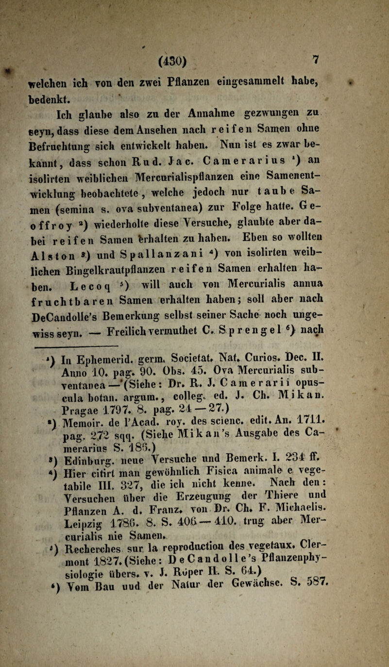 welchen ich von den zwei Pflanzen eiiigesanmelt habe, bedenkt. Ich glaube also zu der Annahme gezwungen zu eeyn, dass diese dem Ansehen nach reifen Samen ohne Befruchtung sich entwickelt haben. Nun ist es zwar be¬ kannt , dass schon Rud. J a c. Camerarius *) an isolirten weiblichen Mercunalispflanzen eine Samenent— wicklung beobachtete, welche jedoch nur taube Sa¬ men (semina s. ova subventanea) zur Folge hatte. Ge- offroy a) wiederholte diese Versuche, glaubte aber da¬ bei reifen Samen Erhalten zu haben. Eben so wollten Als ton ») und Spallanzani * * * 4) von isolirten weib¬ lichen Bingelkrautpflanzen reifen Samen erhalten ha¬ ben. Lecoq 5) will auch von Mercurialis annua fruchtbaren Samen erhalten haben; soll aber nach DeCandolIe’s Bemerkung selbst seiner Sache noch unge¬ wiss seyn. — Freilichvermuthet C. Sprengel 6} nach In Ephemerid. germ, Societat» Nab Curios. Dec. II. 7 Anno 10. pag. 90. Obs. 45. Ova Mercurialis sub- ventanea—'(Siehe : X)r. R. J.Camerarii opus- cula botan. arguin., College ed. J. Ch. Mi kan. Pragae 1797. 8. pag. 24 — 27.) *) Memoir. de TAcad. roy. des scienc. edit.An. 1711. pag. 272 sqq. (Siehe Mikan’s Ausgabe des Ca¬ merarius S. 186.) o ») Edinburg. neue Versuche und Bemerk. I. 2o4 ft. 4) Hier citirt man gewöhnlich Fisica animale e vege- tabile III. 327, die ich nicht kenne. Nach den : Versuchen über die Erzeugung der Thiere und Pflanzen A. d. Franz* von Br. Ch. F. Michaelis. Leipzig 1786. 8. S. 400—410. trug aber Mer¬ curialis nie Samen. > *) Recherches sur. la reproductiou des vegetaux. Cler- mont 1827.(Siehe: DeCandolle’s Pflanzenphy¬ siologie übers, v. J« Röper II. S. 64.) *) Vom Bau uud der Natur der Gewächse, b. oef7.