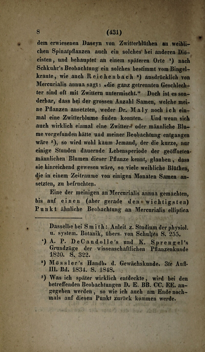 (431) , ;:v| |V dem erwiesenen Daseyn von Zwitferblüthen an weibli¬ chen Spinatpflanzen auch ein solches bei anderen Diö- cisten, und behauptet an einem späteren Orte *) nach Schkuhr’s Beobachtung ein solches bestimmt vom Bingel¬ kraute , wie auch Reichenbach *) ausdrücklich von Mercurialis annuasagt: »die ganz getrennten Geschlech¬ ter sind oft mit Zwittern untermischt.” Doch ist es son¬ derbar, dass bei der grossen Anzahl Samen, welche mei¬ ne Pflanzen ansetzten, weder Dr. Maly noch ich ein¬ mal eine Zwitterblume finden konnten. Und wenn sich auch wirklich einmal eine Zwitter- oder männliche Blu¬ me vorgefunden hätte und meiner Beobachtung entgangen wäre * * 3), so wird wohl kaum Jemand, der die kurze, nur einige Stunden dauernde Lebensperiode der geöffneten* männlichen Blumen dieser Pflanze kennt, glauben, dass sie hinreichend gewesen wäre, so viele weibliche Blüthen, dje in einem Zeiträume von einigen Monaten Samen an¬ setzten, zu befruchten. Eine der mehligen an Mercurialis annua gemachten, bis auf einen (aber gerade den« wichtigsten) Punkt ähnliche Beobachtung an Mercurialis elliptica Dasselbe bei Smith: Anleit z. Studium der physiol. u. system. Botanik, übers, von Schuljös S. 255. *) A. P. D e C a n d o 11 e ’s und K. S p r e n g e I 's Grundzüge der wissenschaftlichen Pflanzenkunde 1820. S. 322. 3) Mössler’s Handb» d. Gewächskunde. 3te Anfl* III* Bd. 1834. S. 1848. 3) Was ich später wirklich entdeckte, wird bei den betreffenden Beobachtungen D. E. BB. CC. EE. an¬ gegeben werden, so wie ich auch am Ende noch¬ mals auf diesen Punkt zurück kommen werde.
