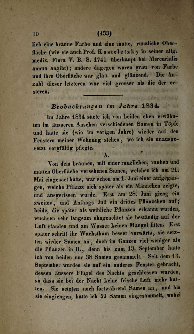 lieh eine braune Farbe und eine matte, runzliche Ober¬ fläche (wie sie auch Prof* Kosteletzky in seiner allg. mediz. Flora Y. B. S. 1741 überhaupt bei Mercurialis annua angibt); andere dagegen waren grau Ton Farbe und ihre Oberfläche war glatt und glänzend* Die An¬ zahl dieser letzteren war viel grösser als die der er- steren* Beobachtungen im Jahre 1834, Im Jahre 1834 säete ich von beiden eben erwähn¬ ten im äusseren Ansehen verschiedenen Samen in Töpfo und hatte sie (wie im vorigen Jahre) wieder auf den Fenstern meiner Wohnung stehen, wo ich sie unausge¬ setzt sorgfältig pflegte. A. > ? : ; Yon dem braunen, mit einer runzlichen, rauhen und matten Oberfläche versehenen Samen, welchen ich am 21. Mai einscesäel hatte, war schon am 1* Juni einer aufgegan- gen, welche Pflanze sich später als ein Männchen zeigte, und ausgerissen wurde. Erst am 28. Juni gieng ein zweites, und Anfangs Juli ein drittes Pflänzchen auf; beide, die später als weibliche Pflanzen erkannt wurden, wuchsen sehr langsam ohngeachtet sie beständig auf der Luft standen und am Wasser keinen Mangel litten. Erst später schritt ihr Wachsthum besser vorwärts, sie setz¬ ten wieder Samen an, doch im Ganzen viel weniger als die Pflanzen in B*, denn bis zum 13* September hatte ich von beiden nur 38 Samen gesammelt. Seit dem 13. September wurden sie auf ein anderes Fenster gebracht, dessen äussere Flügel des Nachts geschlossen wurden, so dass sie bei der Nacht keine frische Luft mehr hat¬ ten. Sie setzten noch fortwährend Samen an , und bi* sie eingiengen, hatte ich 59 Samen eingesammelt, wobei