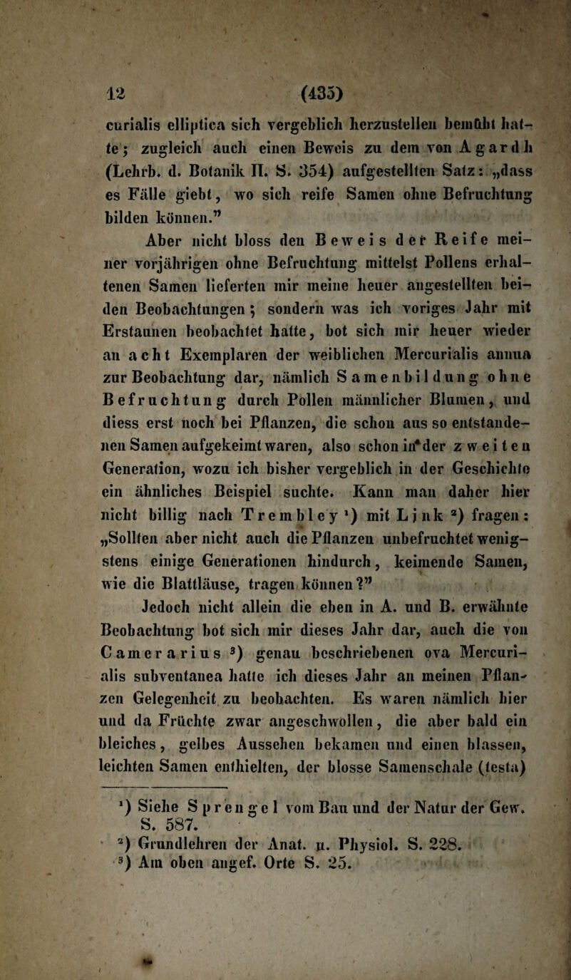 curialis elliptica sich vergeblich hcrzustellen bemüht hat¬ te; zugleich auch einen Beweis zu dem von A g ar d h (Lehrb. d. Botanik II. S. 354) aufgestellten Satz: „dass es Fälle giebt, wo sich reife Samen ohne Befruchtung bilden können.” Aber nicht bloss den Beweis der Reife mei¬ ner vorjährigen ohne Befruchtung mittelst Pollens erhal¬ tenen Samen lieferten mir meine heuer angestellten bei¬ den Beobachtungen ; sondern was ich voriges Jahr mit Erstaunen beobachtet hatte, bot sich mir heuer wieder au acht Exemplaren der weiblichen Mercurialis annua zur Beobachtung dar, nämlich Samenbildung ohne Befruchtung durch Pollen männlicher Blumen, und diess erst noch bei Pflanzen, die schon aus so entstande¬ nen Samen aufgekeimt waren, also schon in*der zweiten Generation, wozu ich bisher vergeblich in der Geschichte ein ähnliches Beispiel suchte. Kann man daher hier nicht billig nach Trembley *) mit Link * 2) fragen: „Sollten aber nicht auch die Pflanzen unbefruchtet wenig¬ stens einige Generationen hindurch, keimende Samen, wie die Blattläuse, tragen können Jedoch nicht allein die eben in A. und B. erwähnte Beobachtung bot sich mir dieses Jahr dar, auch die von Camera rius 3) genau beschriebenen ova Mercuri¬ alis subventanea hatte ich dieses Jahr an meinen Pflan-' zen Gelegenheit zu beobachten. Es waren nämlich hier und da Früchte zwar angeschwollen, die aber bald ein bleiches , gelbes Aussehen bekamen und einen blassen, leichten Samen enthielten, der blosse Samenschale (testa) *) Siehe Sprengel vom Bau und der Natur der Gew. S. 587. 3) Grundlehren der Anat. ji. Physiol. S. 228. 3) Am oben angef. Orte S. 25.