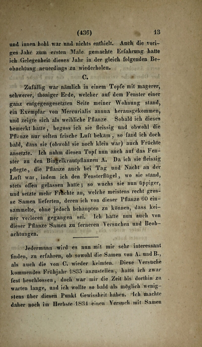 (436) und innen hohl war und nichts enthielt. Auch die vori¬ ges Jahr zum ersten Male gemachte Erfahrung hatte ich Gelegenheit dieses Jahr in der gleich folgenden Be¬ obachtung neuerdings zu wiederholen» ' »t,-i • C» Zufällig war nämlich in einem Topfe mit magerer, schwerer, thoniger Erde, welcher auf dem Fenster einer ganz entgegengesetzten Seite meiner Wohnung stand, ein Exemplar von Mercurialis annua herausgekommen, und zeigte sich als weibliche Pflanze Sobald ich dieses bemerkt hatte, begoss ich sie fleissig und obwohl die Pifcnze nur selten frische Luft bekam , so fand ich doch bald, dass sie (obwohl sie noch klein war) auch Früchte ansetzte. Ich nahm diesen Topf nun auch auf das Fen¬ ster zu den Bingelkraut pflanzen A» Da ich sie fleissig pflegte, die Pflanze auch bei Tag und Nacht an der Luft war, indem ich den Fensterflügel, wo sie stand, stets offen gelassen hatte; so wuchs sie nun üppiger, und setzte mehr Fruchte an, welche meistens recht gros¬ se Samen lieferten, deren ich von dieser Pflanze 60 ein- sammelte, ohne jedocli behaupten zu können, dass kei¬ ner verlören gegangen sei. Ich hatte nun auch von dieser Pflanze Samen zu ferneren Versuchen und Beob¬ achtungen. __ r » . * - ' ! ’ _ Jedermann wird es nun mit mir sehr interessant finden, zu erfahren, ob sowohl die Samen von A. und B., als auch die von C. wieder keimten. Diese Versuche kommendes Frühjahr \ 835 anzustelieii, hatte ich zwar fest beschlossen, doch war mir die Zeit bis dorthin zu warten lange, und ich wollte so bald als möglich wenig¬ stens über diesen Punkt Gewissheit haben, ich machte daher noch im Herbste 1834 einen Versuch mit Samen