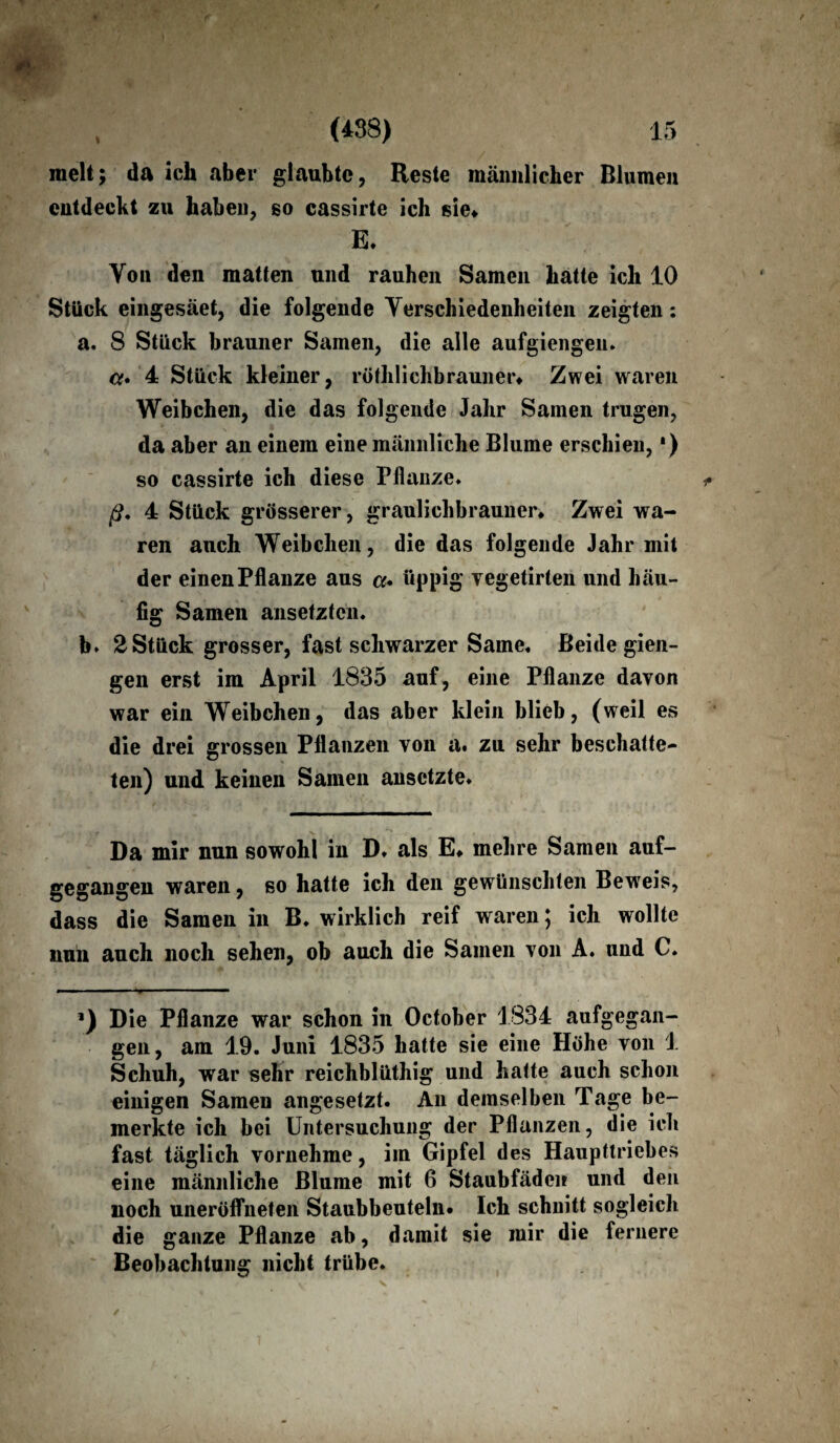 raelt; da ich aber glaubte, Reste männlicher Blumen entdeckt zu haben, so cassirte ich sie* E. Von den matten und rauhen Samen hatte ich 10 Stück eingesäet, die folgende Verschiedenheiten zeigten: a. 8 Stück brauner Samen, die alle aufgiengeu. a* 4 Stück kleiner, röth lieh braun er* Zwei waren Weibchen, die das folgende Jahr Samen trugen, da aber an einem eine männliche Blume erschien,') so cassirte ich diese Pflanze» ß, 4 Stück grösserer, graulichbrauner. Zwei wa¬ ren auch Weibchen, die das folgende Jahr mit der einen Pflanze aus a. üppig vegetirten und häu¬ fig Samen ansetzten. b. 2 Stück grosser, fast schwarzer Same« Beide gien- gen erst im April 1835 auf, eine Pflanze davon war ein Weibchen, das aber klein blieb, (weil es die drei grossen Pflanzen von a. zu sehr beschatte¬ ten) und keinen Samen ansetzte* Da mir nun sowohl in D* als E* mehre Samen auf¬ gegangen waren, so hatte ich den gewünschten Beweis, dass die Samen in B, wirklich reif waren; ich wollte nun anch noch sehen, ob auch die Samen von A. und C. ’) Die Pflanze war schon in October 1834 aufgegan¬ gen, am 19. Juni 1835 hatte sie eine Höhe von 1 Schuh, war sehr reichblüthig und hatte auch schon einigen Samen angesetzt. An demselben Tage be¬ merkte ich bei Untersuchung der Pflanzen, die ich fast täglich vornehme, im Gipfel des Haupttriebes eine männliche Blume mit 6 Staubfäden und den noch uneröflheten Staubbeuteln* Ich schnitt sogleich die ganze Pflanze ab, damit sie mir die fernere Beobachtung nicht trübe.