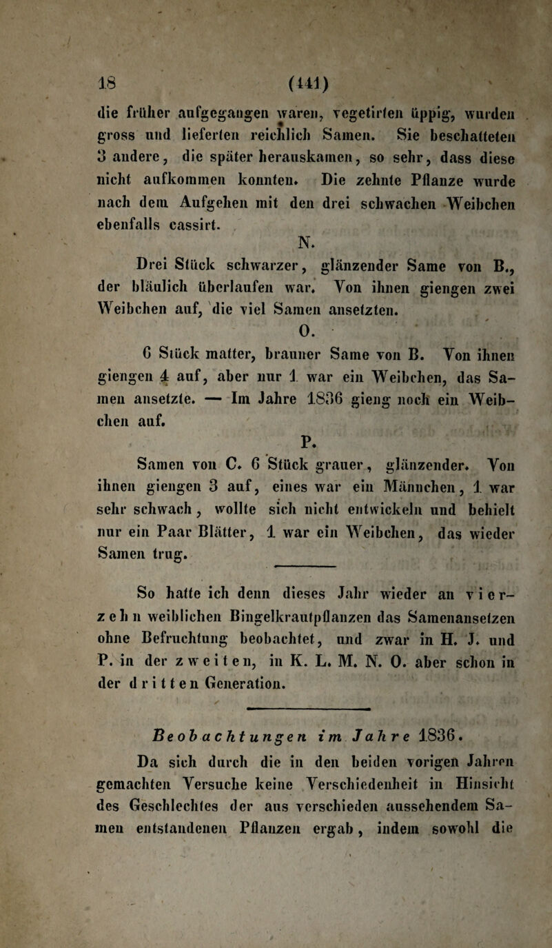 die früher aufgegangen waren, vegetirfen üppig, wurden gross und lieferten reichlich Samen. Sie beschatteten 3 andere, die später herauskamen, so sehr, dass diese nicht aufkommen konnten* Die zehnte Pflanze wurde nach dem Aufgehen mit den drei schwachen Weibchen ebenfalls cassirt. N. Drei Stück schwarzer, glänzender Same von B., der bläulich überlaufen war* Yon ihnen giengen zwei Weibchen auf, die viel Samen ansetzten. °* ' : C* |i 6 Siück matter, brauner Same von B. Yon ihnen giengen 4 auf, aber nur 1 war ein Weibchen, das Sa¬ men ansetzte. — Im Jahre 1836 gieng noch ein Weib¬ chen auf. P. Samen von C. 6 Stück grauer, glänzender. Yon ihnen giengen 3 auf, eines war ein Männchen, 1 war sehr schwach , wollte sich nicht entwickeln und behielt nur ein Paar Blätter, 1 war ein Weibchen, das wieder Samen trug. So hatte ich denn dieses Jahr wieder an vier¬ zehn weiblichen Bingelkrautpflanzen das Samenansetzen ohne Befruchtung beobachtet, und zwar in H. J. und P. in der zweiten, in K. L. M. N. 0. aber schon in der dritten Generation. Beobachtungen i m J ah r e 1836. Da sich durch die in den beiden vorigen Jahren gemachten Yersuche keine Verschiedenheit in Hinsicht des Geschlechtes der aus verschieden aussehendem Sa¬ men entstandenen Pflanzen ergab, indem sowohl die