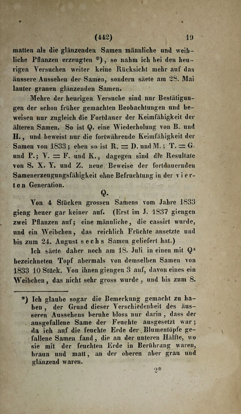 matten als die glänzenden Samen männliche und weib¬ liche Pflanzen erzeugten *) , so nahm ich hei den heu¬ rigen Versuchen weiter keine Rücksicht mehr auf das äussere Aussehen der Samen, sondern säete am 28. Mai lauter grauen glänzenden Samen* Mehre der heurigen Versuche sind nur Bestätigun¬ gen der schon früher gemachten Beobachtungen und be¬ weisen nur zugleich die Fortdauer der Keimfähigkeit der älteren Samen. So ist Q. eine Wiederholung von B. und H., und beweist nur die fortwährende Keimfähigkeit der Samen von 1833 ; eben so ist R. = D. und M.; T. ~ G. und P.; V. zz F. und K., dagegen sind dfe Resultate von S. X. Y. und Z. neue Beweise der fortdauernden Samenerzeugungsfähigkeit ohne Befruchtung in der vier¬ ten Generation. Q- Von 4 Stücken grossen Samens vom Jahre 1833 gieng heuer gar keiner auf* (Erst im J. 1837 giengen zwei Pflanzen auf ; eine männliche, die cassirt wurde, und ein Weibchen, das reichlich Früchte ansetzte und bis zum 24. August sechs Samen geliefert hat.) Ich säete daher noch am 18. Juli in einen mit Q2 bezeichneten Topf abermals von demselben Samen von 1833 10 Stück. Von ihnen giengen 3 auf, davon eines ein Weibchen, das nicht sehr gross wurde , und bis zum 8. *) Ich glaube sogar die Bemerkung gemacht zu ha¬ ben , der Grund dieser Verschiedenheit des äus¬ seren Aussehens beruhe bloss nur darin , dass der ausgefallene Same der Feuchte ausgesetzt war; da ich auf die feuchte Erde der. Blumentöpfe ge¬ fallene Samen fand, die an der unteren Hälfte, wo sie mit der feuchten Erde in Berührung waren, braun und matt, an der oberen aber grau und glänzend waren.