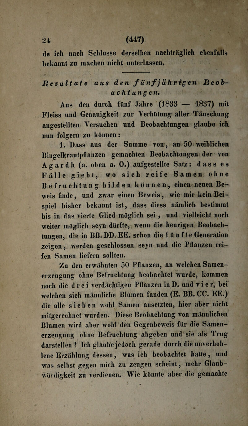 21 (417) de ich nach Schlüsse derselben nachträglich ebenfalls bekannt zu machen nicht unterlassen. Resultate aus den fünf jährigen Beob¬ achtungen. Aus den durch fünf Jahre (1833 — 1837) mit Fleiss und Genauigkeit zur Verhütung aller Täuschung angestellten Versuchen und Beobachtungen glaube ich nun folgern zu können: 1. Dass aus der Summe von , an 50 weiblichen Bingelkrautpflanzen gemachten Beobachtungen der von Agardh (a. oben a. 0.) aufgestellte Satz: dass es Fälle giebt, wo sich reife Samen ohne Befruchtung bilden können, einen neuen Be¬ weis finde, und zwar einen Beweis, wie mir kein Bei¬ spiel bisher bekannt ist, dass diess nämlich bestimmt bis in das vierte Glied möglich sei , und vielleicht noch weiter möglich seyn dürfte, wenn die heurigen Beobach¬ tungen, die in Bß. DD.EE. schon die f ü n f t e Generation zeigen, werden geschlossen seyn und die Pflanzen rei¬ fen Samen liefern sollten. Zu den erwähnten 50 Pflanzen, an welchen Samen¬ erzeugung ohne Befruchtung beobachtet wurde, kommen noch die drei verdächtigen Pflanzen inD. und vier, bei welchen sich männliche Blumen fanden (E. BB. CC. EE.) die alle sieben wohl Samen ansetzten, hier aber nicht miffferechnet wurden. Diese Beobachtung von männlichen Blumen wird aber wohl den Gegenbeweis für die Samen¬ erzeugung ohne Befruchtung abgeben und sie als Trug darstellen *? Ich glaube jedoch gerade durch die unverhoh¬ lene Erzählung dessen, was ich beobachtet hatte, und was selbst gegen mich zu zeugen scheint, mehr Glaub¬ würdigkeit zu verdienen. Wie könnte aber die gemachte