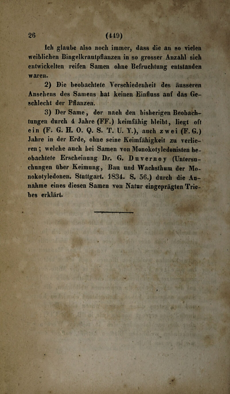 0 26 (449) Ich glaube also noch immer, dass die an so vielen weiblichen Bingelkrautpflanzen in so grosser Anzahl sich entwickelten reifen Samen ohne Befruchtung entstanden waren* 2) Die beobachtete Verschiedenheit des äusseren Ansehens des Samens hat keinen Einfluss auf das Ge¬ schlecht der Pflanzen. 3) Der Same, der nach den bisherigen Beobach¬ tungen durch 4 Jahre (FF.) keimfähig bleibt, liegt oft ein (F. G. H* 0. Q. S. T. U. Y.), auch zwei (F. G.) Jahre in der Erde, ohne seine Keimfähigkeit zu verlic- • / » ren; welche auch bei Samen von Monokotyledonisten be¬ obachtete Erscheinung Dr* G. Duvernoy (Untersu¬ chungen über Keimung, Bau und Wachsthum der Mo¬ nokotyledonen. Stuttgart. J834. S. 56.) durch die An¬ nahme eines diesen Samen von Natur eingeprägten Trie¬ bes erklärt. - 1 1