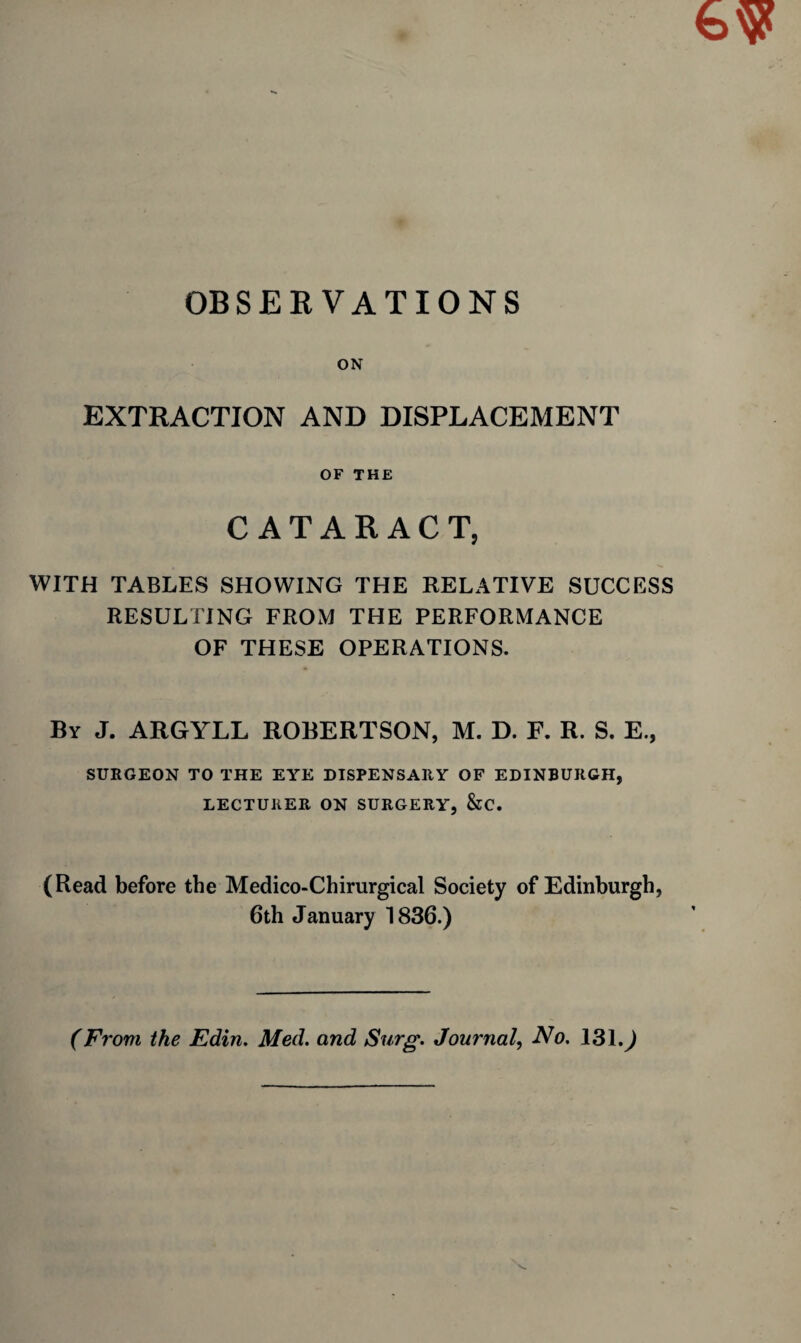 OBSERVATIONS ON EXTRACTION AND DISPLACEMENT OF THE CATARACT, WITH TABLES SHOWING THE RELATIVE SUCCESS RESULTING FROM THE PERFORMANCE OF THESE OPERATIONS. By J. ARGYLL ROBERTSON, M. D. F. R. S. E., SURGEON TO THE EYE DISPENSARY OF EDINBURGH, LECTURER ON SURGERY, &C. (Read before the Medico-Chirurgical Society of Edinburgh, 6th January 1836.) (From the Edin. Med. and Surg. Journal, No. 131.^