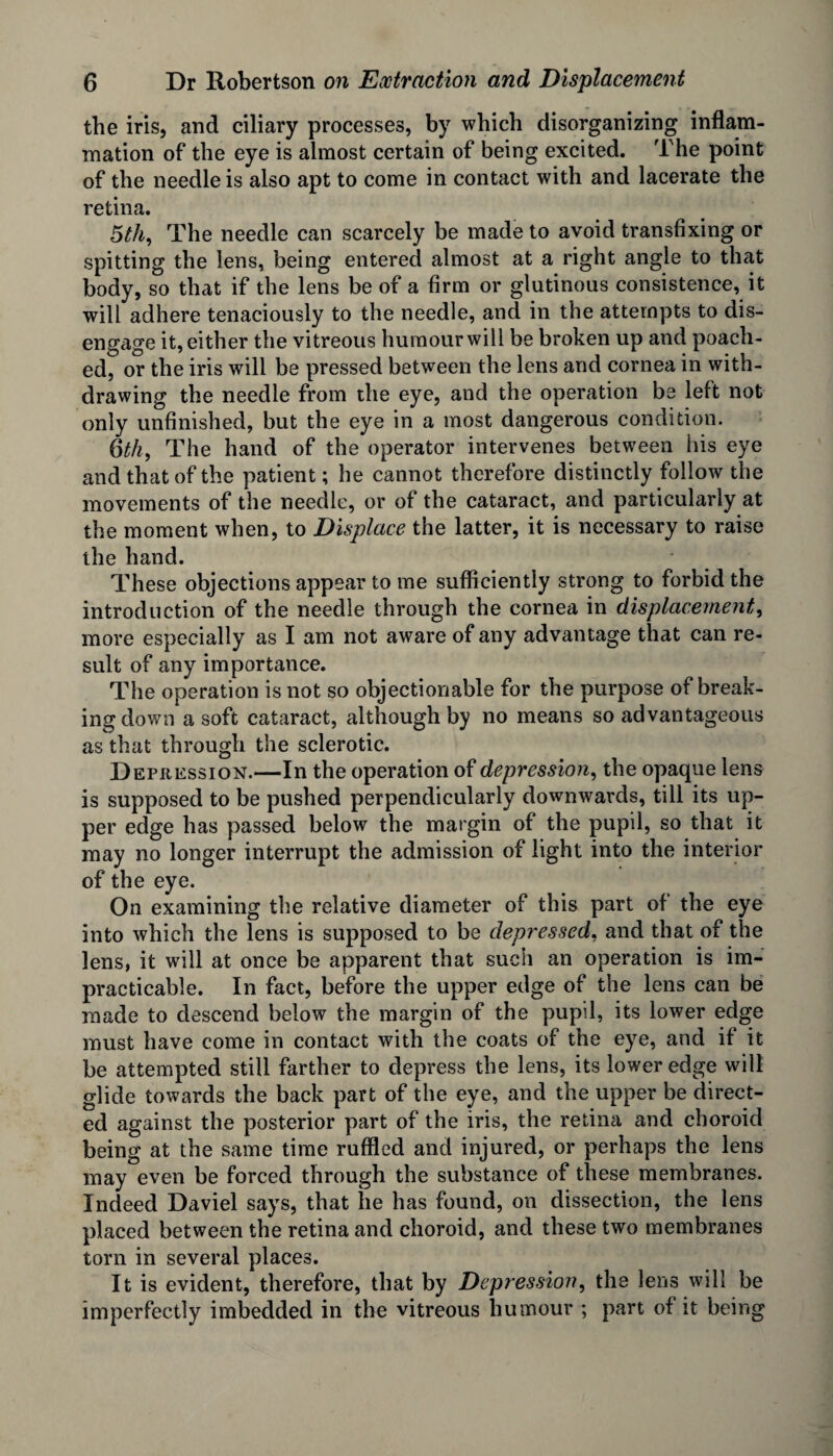 the iris, and ciliary processes, by which disorganizing inflam¬ mation of the eye is almost certain of being excited. The point of the needle is also apt to come in contact with and lacerate the retina. 5th, The needle can scarcely be made to avoid transfixing or spitting the lens, being entered almost at a right angle to that body, so that if the lens be of a firm or glutinous consistence, it will adhere tenaciously to the needle, and in the attempts to dis¬ engage it, either the vitreous humour will be broken up and poach¬ ed, or the iris will be pressed between the lens and cornea in with¬ drawing the needle from the eye, and the operation be left not only unfinished, but the eye in a most dangerous condition. 6th, The hand of the operator intervenes between his eye and that of the patient; he cannot therefore distinctly follow the movements of the needle, or of the cataract, and particularly at the moment when, to Displace the latter, it is necessary to raise the hand. These objections appear to me sufficiently strong to forbid the introduction of the needle through the cornea in displacement, more especially as I am not aware of any advantage that can re¬ sult of any importance. The operation is not so objectionable for the purpose of break¬ ing down a soft cataract, although by no means so advantageous as that through the sclerotic. Depression.—In the operation of depression, the opaque lens is supposed to be pushed perpendicularly downwards, till its up¬ per edge has passed below the margin of the pupil, so that it may no longer interrupt the admission of light into the interior of the eye. On examining the relative diameter of this part of the eye into which the lens is supposed to be depressed, and that of the lens, it will at once be apparent that such an operation is im¬ practicable. In fact, before the upper edge of the lens can be made to descend below the margin of the pupil, its lower edge must have come in contact with the coats of the eye, and if it be attempted still farther to depress the lens, its lower edge will glide towards the back part of the eye, and the upper be direct¬ ed against the posterior part of the iris, the retina and choroid being at the same time ruffled and injured, or perhaps the lens may even be forced through the substance of these membranes. Indeed Daviel says, that lie has found, on dissection, the lens placed between the retina and choroid, and these two membranes torn in several places. It is evident, therefore, that by Depression, the lens will be imperfectly imbedded in the vitreous humour ; part of it being