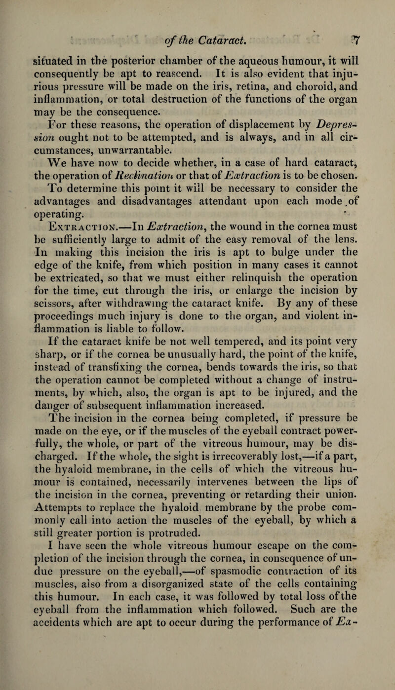 situated in the posterior chamber of the aqueous humour, it will consequently be apt to reascend. It is also evident that inju¬ rious pressure will be made on the iris, retina, and choroid, and inflammation, or total destruction of the functions of the organ may be the consequence. For these reasons, the operation of displacement by Depres¬ sion ought not to be attempted, and is always, and in all cir¬ cumstances, unwarrantable. We have now to decide whether, in a case of hard cataract, the operation of RecMnation or that of Extraction is to be chosen. To determine this point it will be necessary to consider the advantages and disadvantages attendant upon each mode .of operating. f Extraction.—In Extraction, the wound in the cornea must be sufficiently large to admit of the easy removal of the lens. In making this incision the iris is apt to bulge under the edge of the knife, from which position in many cases it cannot be extricated, so that we must either relinquish the operation for the time, cut through the iris, or enlarge the incision by scissors, after withdrawing the cataract knife. By any of these proceedings much injury is done to the organ, and violent in¬ flammation is liable to follow. If the cataract knife be not well tempered, and its point very sharp, or if the cornea be unusually hard, the point of the knife, instead of transfixing the cornea, bends towards the iris, so that the operation caunot be completed without a change of instru¬ ments, by which, also, the organ is apt to be injured, and the danger of subsequent inflammation increased. The incision in the cornea being completed, if pressure be made on the eye, or if the muscles of the eyeball contract power¬ fully, the whole, or part of the vitreous humour, may be dis¬ charged. If the whole, the sight is irrecoverably lost,—if a part, the hyaloid membrane, in the cells of which the vitreous hu¬ mour is contained, necessarily intervenes between the lips of the incision in the cornea, preventing or retarding their union. Attempts to replace the hyaloid membrane by the probe com¬ monly call into action the muscles of the eyeball, by which a still greater portion is protruded. I have seen the whole vitreous humour escape on the com¬ pletion of the incision through the cornea, in consequence of un¬ due pressure on the eyeball,—of spasmodic contraction of its muscles, also from a disorganized state of the cells containing this humour. In each case, it was followed by total loss of the eyeball from the inflammation which followed. Such are the accidents which are apt to occur during the performance of Ex-