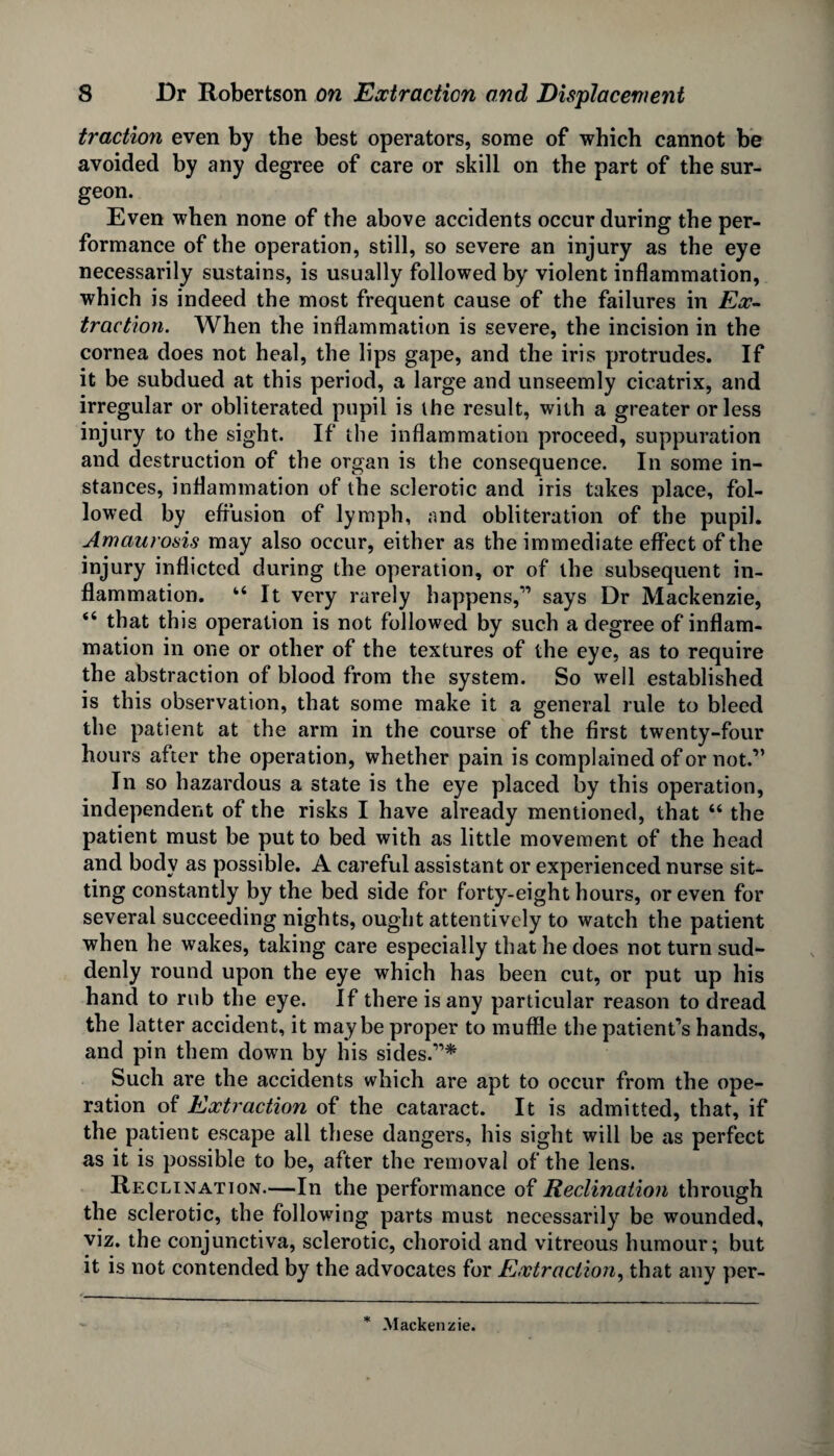 traction even by the best operators, some of which cannot be avoided by any degree of care or skill on the part of the sur¬ geon. Even when none of the above accidents occur during the per¬ formance of the operation, still, so severe an injury as the eye necessarily sustains, is usually followed by violent inflammation, which is indeed the most frequent cause of the failures in Ex¬ traction. When the inflammation is severe, the incision in the cornea does not heal, the lips gape, and the iris protrudes. If it be subdued at this period, a large and unseemly cicatrix, and irregular or obliterated pupil is the result, with a greater or less injury to the sight. If the inflammation proceed, suppuration and destruction of the organ is the consequence. In some in¬ stances, inflammation of the sclerotic and iris takes place, fol¬ lowed by effusion of lymph, and obliteration of the pupil. Amaurosis may also occur, either as the immediate effect of the injury inflicted during the operation, or of the subsequent in¬ flammation. “It very rarely happens,” says Dr Mackenzie, “ that this operation is not followed by such a degree of inflam¬ mation in one or other of the textures of the eye, as to require the abstraction of blood from the system. So well established is this observation, that some make it a general rule to bleed the patient at the arm in the course of the first twenty-four hours after the operation, whether pain is complained of or not.” In so hazardous a state is the eye placed by this operation, independent of the risks I have already mentioned, that “ the patient must be put to bed with as little movement of the head and body as possible. A careful assistant or experienced nurse sit¬ ting constantly by the bed side for forty-eight hours, or even for several succeeding nights, ought attentively to watch the patient when he wakes, taking care especially that he does not turn sud¬ denly round upon the eye which has been cut, or put up his hand to rub the eye. If there is any particular reason to dread the latter accident, it maybe proper to muffle the patient’s hands, and pin them down by his sides.”* Such are the accidents which are apt to occur from the ope¬ ration of Extraction of the cataract. It is admitted, that, if the patient escape all these dangers, his sight will be as perfect as it is possible to be, after the removal of the lens. Reclination.—In the performance of Reclination through the sclerotic, the following parts must necessarily be wounded, viz. the conjunctiva, sclerotic, choroid and vitreous humour; but it is not contended by the advocates for Extraction, that any per- * Mackenzie.