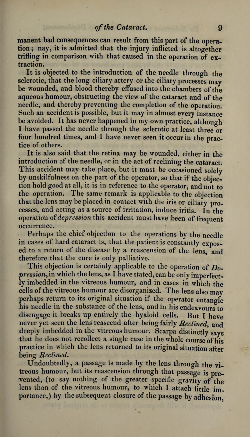 manent bad consequences can result from this part of the opera¬ tion ; nay, it is admitted that the injury inflicted is altogether trifling in comparison with that caused in the operation of ex¬ traction. It is objected to the introduction of the needle through the sclerotic, that the long ciliary artery or the ciliary processes may be wounded, and blood thereby effused into the chambers of the aqueous humour, obstructing the view of the cataract and of the needle, and thereby preventing the completion of the operation. Such an accident is possible, but it may in almost every instance be avoided. It has never happened in my own practice, although I have passed the needle through the sclerotic at least three or four hundred times, and I have never seen it occur in the prac¬ tice of others. It is also said that the retina may be wounded, either in the introduction of the needle, or in the act of reclining the cataract. This accident may take place, but it must be occasioned solely by unskilfulness on the part of the operator, so that if the objec¬ tion hold good at all, it is in reference to the operator, and not to the operation. The same remark is applicable to the objection that the lens may be placed in contact with the iris or ciliary pro¬ cesses, and acting as a source of irritation, induce iritis. In the operation of depression this accident must have been of frequent occurrence. Perhaps the chief objection to the operations by the needle in cases of hard cataract is, that the patient is constantly expos¬ ed to a return of the disease by a reascension of the lens, and therefore that the cure is only palliative. Th is objection is certainly applicable to the operation of De- pression, in which the lens, as I have stated, can be only imperfect¬ ly imbedded in the vitreous humour, and in cases in which the cells of the vitreous humour are disorganized. The lens also may perhaps return to its original situation if the operator entangle his needle in the substance of the lens, and in his endeavours to disengage it breaks up entirely the hyaloid cells. But I have never yet seen the lens reascend after being fairly Reclined, and deeply imbedded in the vitreous humour. Scarpa distinctly says that he does not recollect a single case in the whole course of his practice in which the lens returned to its original situation after being Reclined. Undoubtedly, a passage is made by the lens through the vi¬ treous humour, but its reascension through that passage is pre¬ vented, (to say nothing of the greater specific gravity of the lens than of the vitreous humour, to which I attach little im¬ portance,) by the subsequent closure of the passage by adhesion,