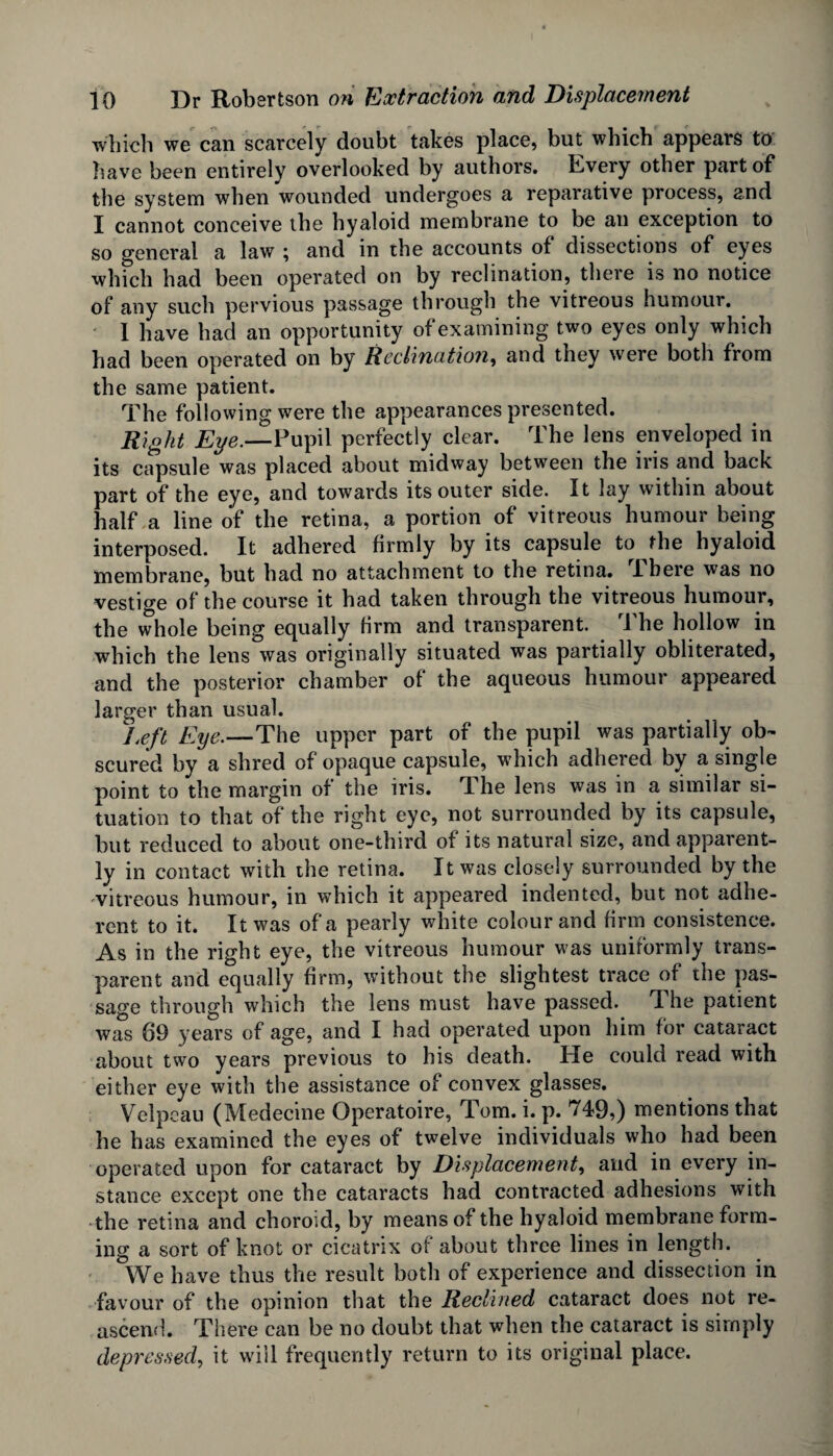 which we can scarcely doubt takes place, but which appears to have been entirely overlooked by authors. Kvery other part of the system when wounded undergoes a reparative process, and I cannot conceive the hyaloid membrane to be an exception to so general a law ; and in the accounts of dissections of eyes which had been operated on by reclination, there is no notice of any such pervious passage through the vitreous humour. 1 have had an opportunity of examining two eyes only which had been operated on by Reclination, and they were both from the same patient. The following were the appearances presented. Right Eye.—Pupil perfectly clear. The lens enveloped in its capsule was placed about midway between the iris and back part of the eye, and towards its outer side. It lay within about half a line of the retina, a portion of vitreous humour being interposed. It adhered firmly by its capsule to the hyaloid membrane, but had no attachment to the retina. Ihere was no vestige of the course it had taken through the vitreous humour, the whole being equally firm and transparent. I he hollow in which the lens was originally situated was partially obliterated, and the posterior chamber of the aqueous humour appeared larger than usual. Left Eye.—The upper part of the pupil was partially ob¬ scured by a shred of opaque capsule, which adhered by a single point to the margin of the iris. Ihe lens was in a similar si¬ tuation to that of the right eye, not surrounded by its capsule, but reduced to about one-third of its natural size, and apparent¬ ly in contact with the retina. It was closely surrounded by the vitreous humour, in which it appeared indented, but not adhe¬ rent to it. It was of a pearly white colour and firm consistence. As in the right eye, the vitreous humour was uniformly trans¬ parent and equally firm, without the slightest trace of the pas¬ sage through which the lens must have passed. The patient was 69 years of age, and I had operated upon him for cataract about two years previous to his death. He could read with either eye with the assistance of convex glasses. Velpeau (Medecine Operatoire, Tom. i. p. 749,) mentions that he has examined the eyes of twelve individuals who had been operated upon for cataract by Displacement, and in every in¬ stance except one the cataracts had contracted adhesions with the retina and choroid, by means of the hyaloid membrane form¬ ing a sort of knot or cicatrix of about three lines in length. We have thus the result both of experience and dissection in favour of the opinion that the Reclined cataract does not re¬ ascend. There can be no doubt that when the cataract is simply depressed, it will frequently return to its original place.