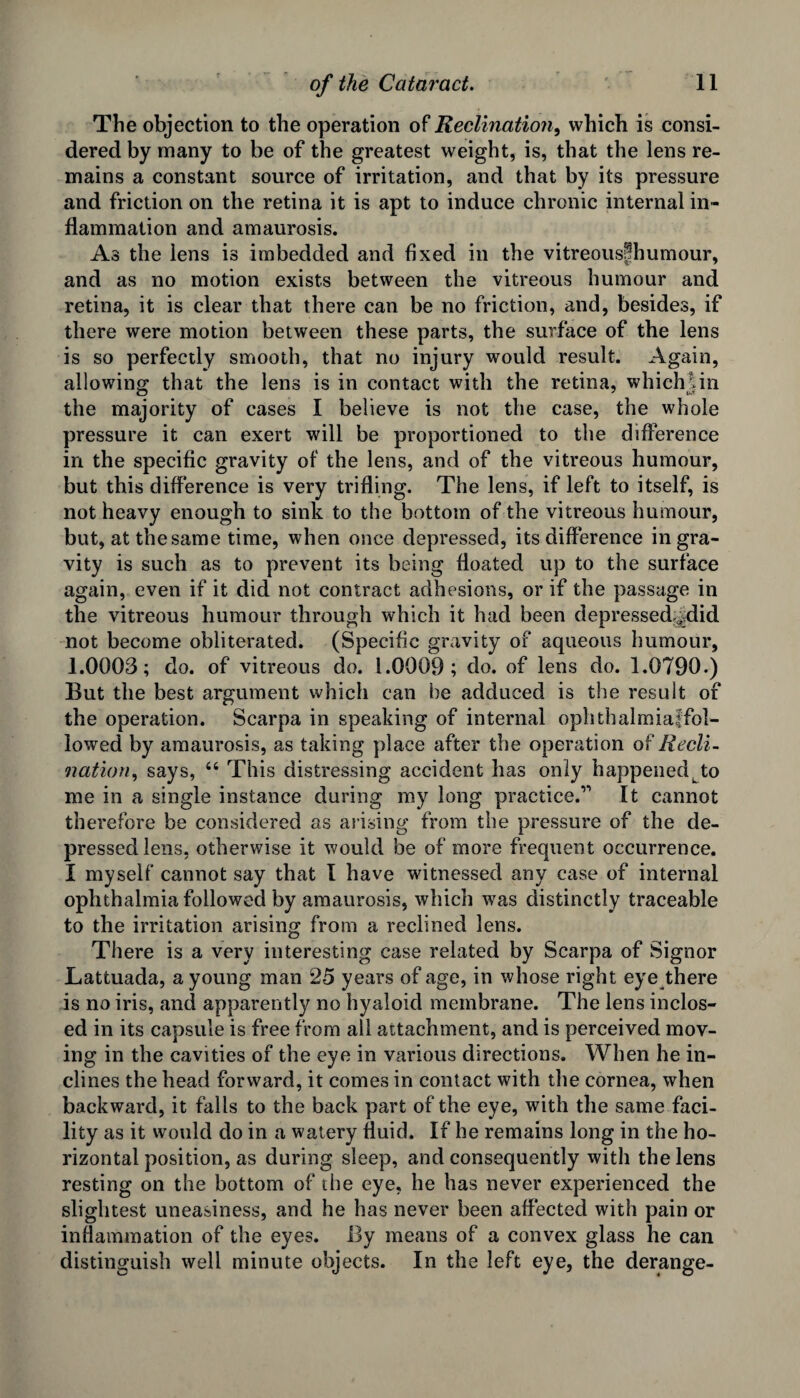 The objection to the operation of Reclination, which is consi¬ dered by many to be of the greatest weight, is, that the lens re¬ mains a constant source of irritation, and that by its pressure and friction on the retina it is apt to induce chronic internal in¬ flammation and amaurosis. As the lens is imbedded and fixed in the vitreousfhumour, and as no motion exists between the vitreous humour and retina, it is clear that there can be no friction, and, besides, if there were motion between these parts, the surface of the lens is so perfectly smooth, that no injury would result. Again, allowing; that the lens is in contact with the retina, which I in the majority of cases I believe is not the case, the whole pressure it can exert will be proportioned to the difference in the specific gravity of the lens, and of the vitreous humour, but this difference is very trifling. The lens, if left to itself, is not heavy enough to sink to the bottom of the vitreous humour, but, at the same time, when once depressed, its difference in gra¬ vity is such as to prevent its being floated up to the surface again, even if it did not contract adhesions, or if the passage in the vitreous humour through which it had been depressed^did not become obliterated. (Specific gravity of aqueous humour, 1.0003; do. of vitreous do. 1.0009; do. of lens do. 1.0790.) But the best argument which can he adduced is the result of the operation. Scarpa in speaking of internal ophthalmiaffol- lowed by amaurosis, as taking place after the operation of liecli- nation, says, “ This distressing accident has only happenedLto me in a single instance during my long practice.’-’ It cannot therefore be considered as arising from the pressure of the de¬ pressed lens, otherwise it would be of more frequent occurrence. I myself cannot say that l have witnessed any case of internal ophthalmia followed by amaurosis, which was distinctly traceable to the irritation arising from a reclined lens. There is a very interesting case related by Scarpa of Signor Lattuada, a young man 25 years of age, in whose right eye there is no iris, and apparently no hyaloid membrane. The lens inclos¬ ed in its capsule is free from all attachment, and is perceived mov¬ ing in the cavities of the eye in various directions. When he in¬ clines the head forward, it comes in contact with the cornea, when backward, it falls to the back part of the eye, with the same faci¬ lity as it would do in a watery fluid. If he remains long in the ho¬ rizontal position, as during sleep, and consequently with the lens resting on the bottom of the eye, he has never experienced the slightest uneasiness, and he has never been affected with pain or inflammation of the eyes. By means of a convex glass he can distinguish well minute objects. In the left eye, the derange-