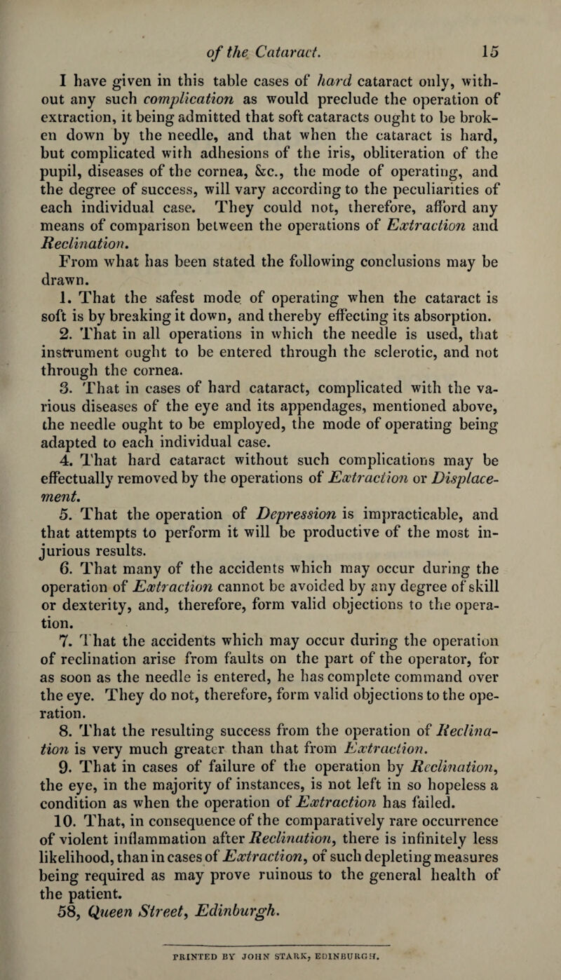 I have given in this table cases of hard cataract only, with¬ out any such complication as would preclude the operation of extraction, it being admitted that soft cataracts ought to be brok¬ en down by the needle, and that when the cataract is hard, but complicated with adhesions of the iris, obliteration of the pupil, diseases of the cornea, &c., the mode of operating, and the degree of success, will vary according to the peculiarities of each individual case. They could not, therefore, afford any means of comparison between the operations of Extraction and Reclination. From what has been stated the following conclusions may be drawn. 1. That the safest mode of operating when the cataract is soft is by breaking it down, and thereby effecting its absorption. 2. That in all operations in which the needle is used, that instrument ought to be entered through the sclerotic, and not through the cornea. 3. That in cases of hard cataract, complicated with the va¬ rious diseases of the eye and its appendages, mentioned above, the needle ought to be employed, the mode of operating being adapted to each individual case. 4. That hard cataract without such complications may be effectually removed by the operations of Extraction or Displace¬ ment. 5. That the operation of Depression is impracticable, and that attempts to perform it will be productive of the most in¬ jurious results. 6. That many of the accidents which may occur during the operation of Extraction cannot be avoided by any degree of skill or dexterity, and, therefore, form valid objections to the opera¬ tion. 7. That the accidents which may occur during the operation of reclination arise from faults on the part of the operator, for as soon as the needle is entered, he has complete command over the eye. They do not, therefore, form valid objections to the ope¬ ration. 8. That the resulting success from the operation of Declina¬ tion is very much greater than that from Extraction. 9. That in cases of failure of the operation by Reclination, the eye, in the majority of instances, is not left in so hopeless a condition as when the operation of Extraction has failed. 10. That, in consequence of the comparatively rare occurrence of violent inflammation after Reclination, there is infinitely less likelihood, than in cases of Extraction, of such depleting measures being required as may prove ruinous to the general health of the patient. 58, Queen Street, Edinburgh. PRINTED BY JOHN STARK, EDINBURGH.