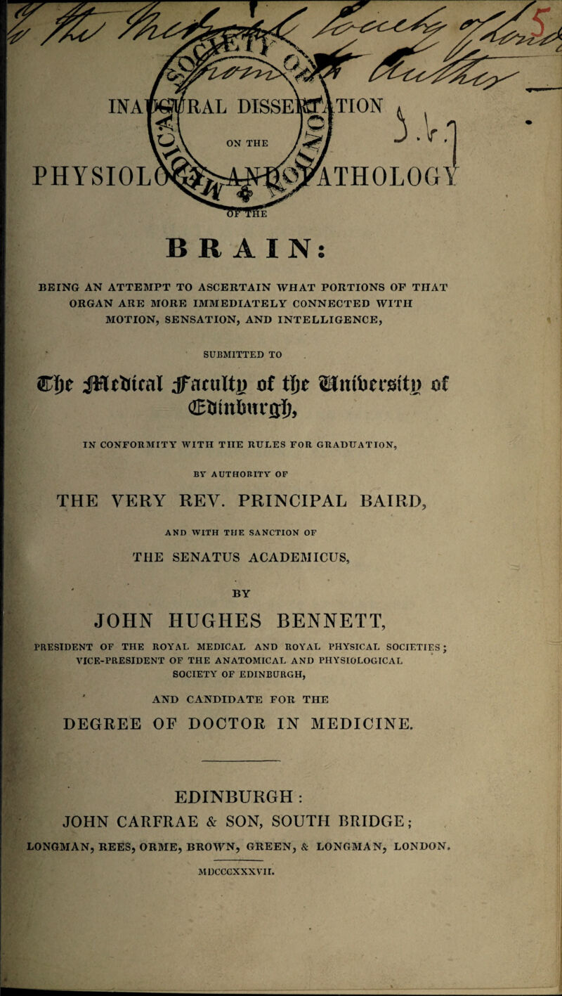 INA TION PHYSIOL YV: ETHOLOGY BRAIN: BEING AN ATTEMPT TO ASCERTAIN WHAT PORTIONS OF THAT ORGAN ARE MORE IMMEDIATELY CONNECTED WITH MOTION, SENSATION, AND INTELLIGENCE, SUBMITTED TO Cfje JHc&tcal Jfaculti) of ttjc Umbcmti) of (ZEUtnlwrjjJ), IN CONFORMITY WITH THE RULES FOR GRADUATION, BY AUTHORITY OF THE VERY REV. PRINCIPAL BAIRD, AND WITH THE SANCTION OF THE SENATUS ACADEMICUS, BY JOHN HUGHES BENNETT, PRESIDENT OF THE ROYAL MEDICAL AND ROYAL PHYSICAL SOCIETIES; VICE-PRESIDENT OF THE ANATOMICAL AND PHYSIOLOGICAL SOCIETY OF EDINBURGH, AND CANDIDATE FOR THE DEGREE OF DOCTOR IN MEDICINE. EDINBURGH: JOHN CARFRAE & SON, SOUTH BRIDGE; LONGMAN, REES, ORME, BROWN, GREEN, & LONGMAN, LONDON. MDCCCXXXVII.