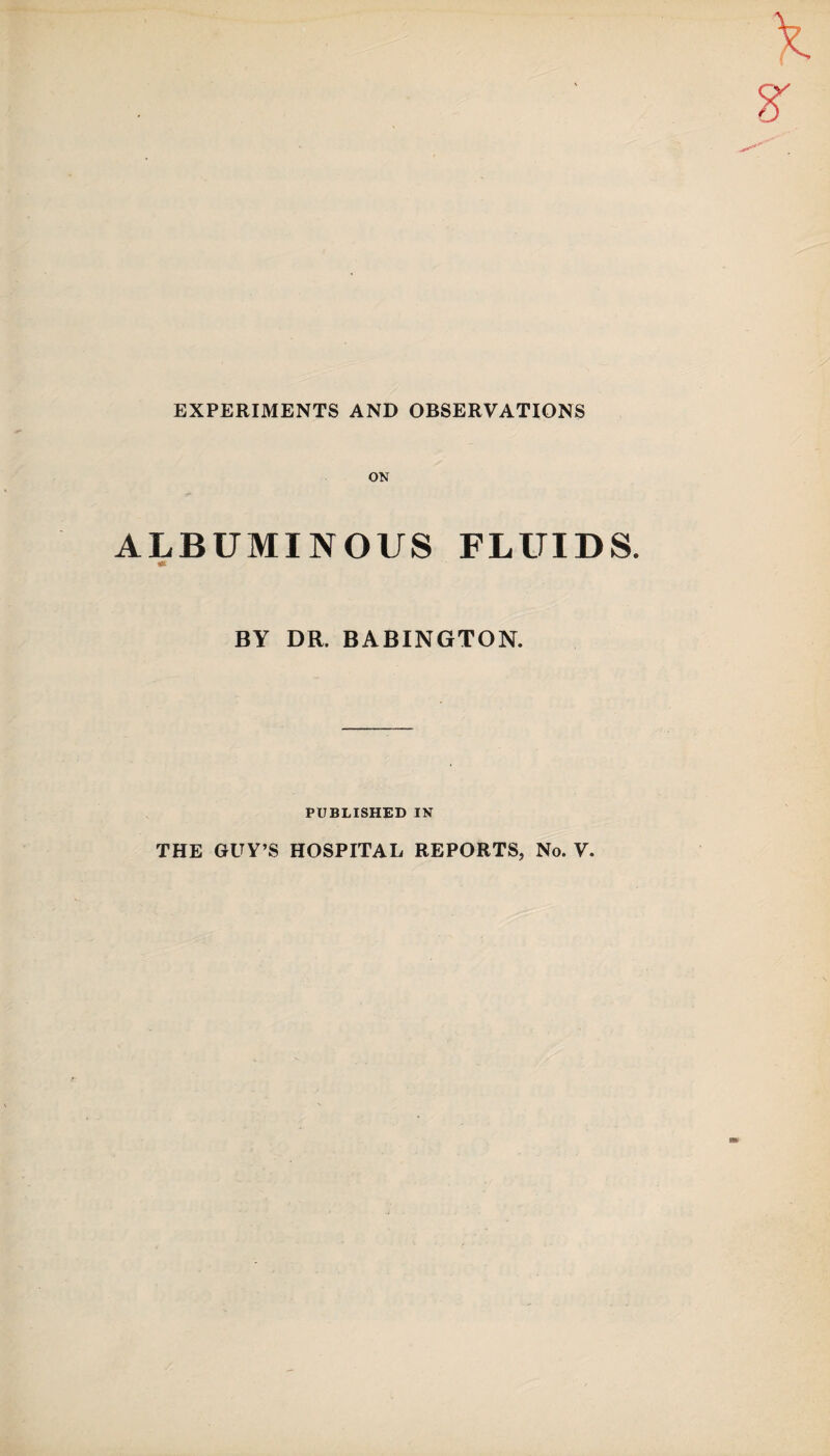 EXPERIMENTS AND OBSERVATIONS ON ALBUMINOUS FLUIDS. BY DR. BABINGTON. PUBLISHED IN THE GUY’S HOSPITAL REPORTS, No. V.