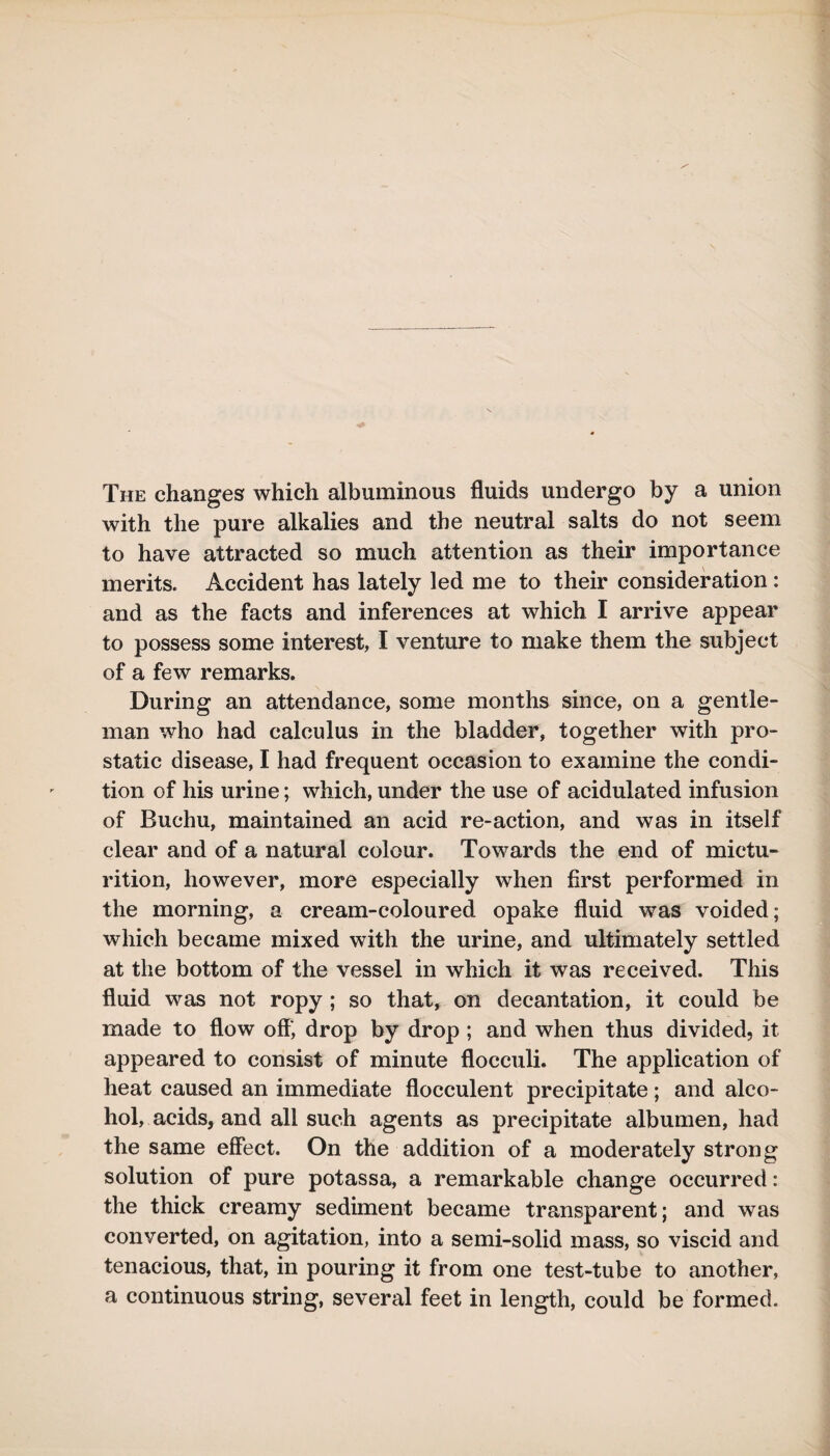 The changes which albuminous fluids undergo by a union with the pure alkalies and the neutral salts do not seem to have attracted so much attention as their importance merits. Accident has lately led me to their consideration: and as the facts and inferences at which I arrive appear to possess some interest, I venture to make them the subject of a few remarks. During an attendance, some months since, on a gentle¬ man who had calculus in the bladder, together with pro¬ static disease, I had frequent occasion to examine the condi¬ tion of his urine; which, under the use of acidulated infusion of Buchu, maintained an acid re-action, and was in itself clear and of a natural colour. Towards the end of mictu¬ rition, however, more especially when first performed in the morning, a cream-coloured opake fluid was voided; which became mixed with the urine, and ultimately settled at the bottom of the vessel in which it was received. This fluid was not ropy; so that, on decantation, it could be made to flow off, drop by drop ; and when thus divided, it appeared to consist of minute flocculi. The application of heat caused an immediate flocculent precipitate; and alco¬ hol, acids, and all such agents as precipitate albumen, had the same effect. On the addition of a moderately strong solution of pure potassa, a remarkable change occurred: the thick creamy sediment became transparent; and was converted, on agitation, into a semi-solid mass, so viscid and tenacious, that, in pouring it from one test-tube to another, a continuous string, several feet in length, could be formed.
