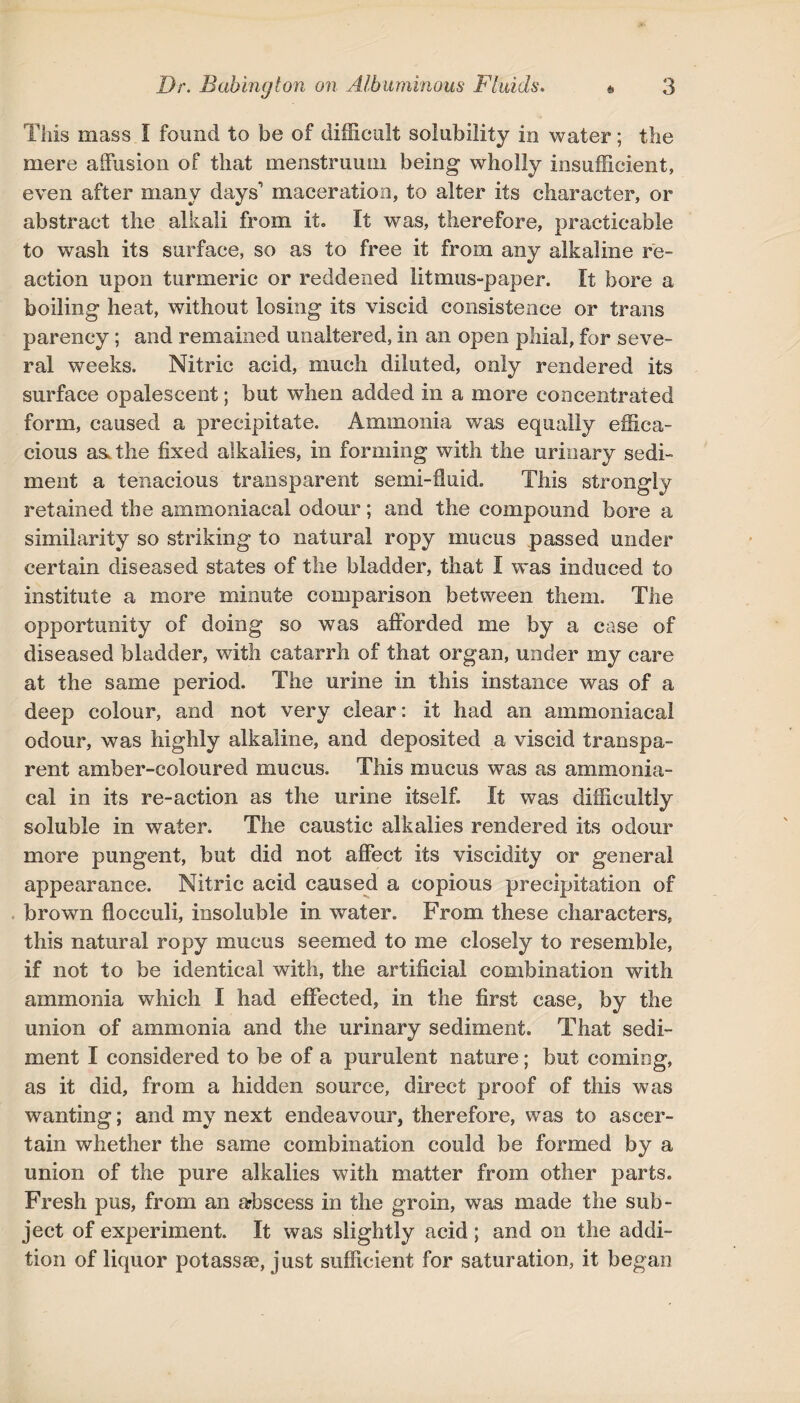 This mass I found to be of difficult solubility in water; the mere affusion of that menstruum being wholly insufficient, even after many days' maceration, to alter its character, or abstract the alkali from it. It was, therefore, practicable to wash its surface, so as to free it from any alkaline re¬ action upon turmeric or reddened litmus-paper. It bore a boiling heat, without losing its viscid consistence or trans parency; and remained unaltered, in an open phial, for seve¬ ral weeks. Nitric acid, much diluted, only rendered its surface opalescent; but when added in a more concentrated form, caused a precipitate. Ammonia was equally effica¬ cious as. the fixed alkalies, in forming with the urinary sedi¬ ment a tenacious transparent semi-fluid. This strongly- retained the ammoniacal odour; and the compound bore a similarity so striking to natural ropy mucus passed under certain diseased states of the bladder, that I was induced to institute a more minute comparison between them. The opportunity of doing so was afforded me by a case of diseased bladder, with catarrh of that organ, under my care at the same period. The urine in this instance was of a deep colour, and not very clear: it had an ammoniacal odour, was highly alkaline, and deposited a viscid transpa¬ rent amber-coloured mucus. This mucus was as ammonia¬ cal in its re-action as the urine itself. It was difficultly soluble in water. The caustic alkalies rendered its odour more pungent, but did not affect its viscidity or general appearance. Nitric acid caused a copious precipitation of brown flocculi, insoluble in water. From these characters, this natural ropy mucus seemed to me closely to resemble, if not to be identical with, the artificial combination with ammonia which I had effected, in the first case, by the union of ammonia and the urinary sediment. That sedi¬ ment I considered to be of a purulent nature; but coming, as it did, from a hidden source, direct proof of this was wanting; and my next endeavour, therefore, was to ascer¬ tain whether the same combination could be formed by a union of the pure alkalies with matter from other parts. Fresh pus, from an abscess in the groin, was made the sub¬ ject of experiment. It was slightly acid ; and on the addi¬ tion of liquor potassse, just sufficient for saturation, it began